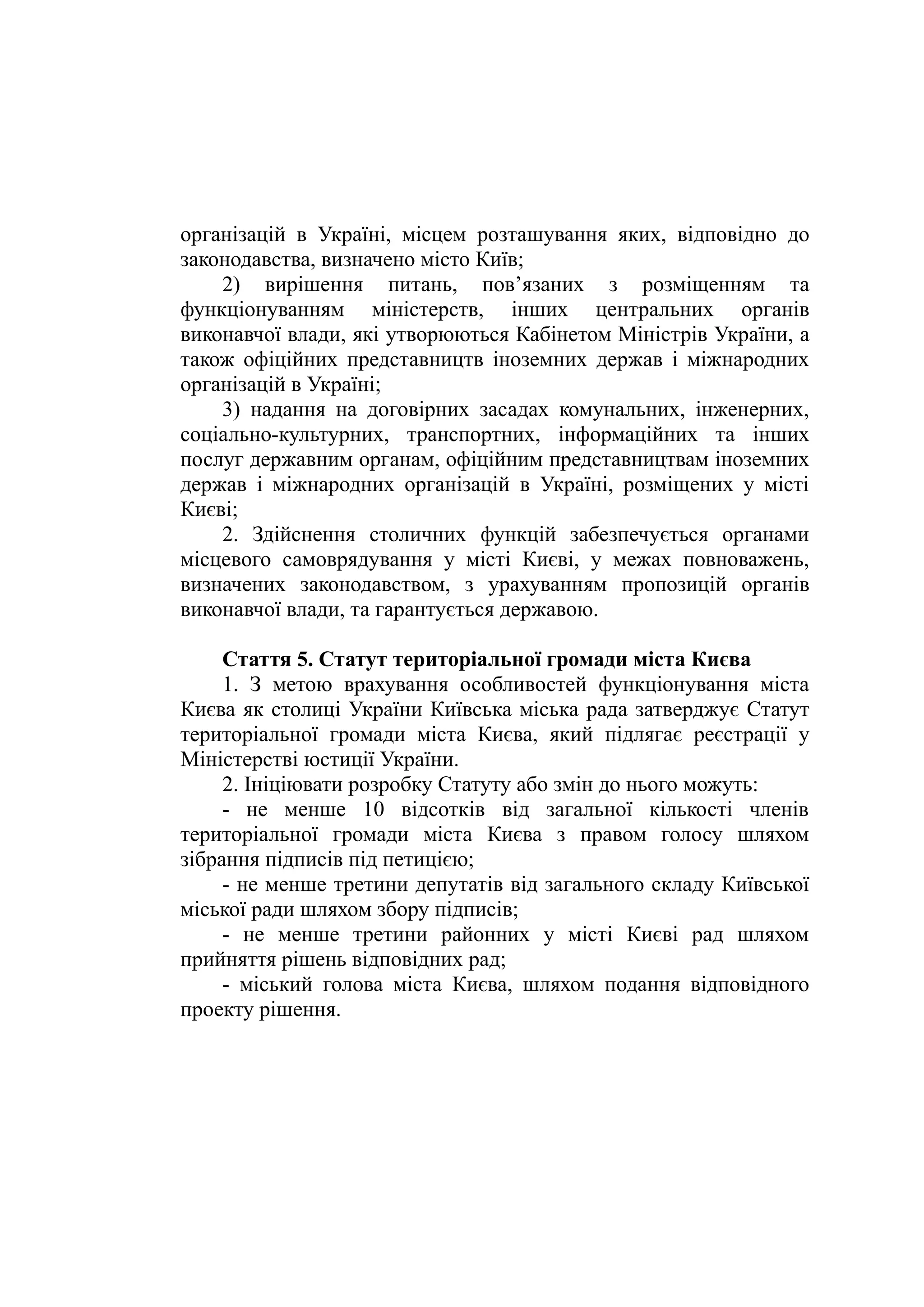 організацій в Україні, місцем розташування яких, відповідно до
законодавства, визначено місто Київ;
2) вирішення питань, пов’язаних з розміщенням та
функціонуванням міністерств, інших центральних органів
виконавчої влади, які утворюються Кабінетом Міністрів України, а
також офіційних представництв іноземних держав і міжнародних
організацій в Україні;
3) надання на договірних засадах комунальних, інженерних,
соціально-культурних, транспортних, інформаційних та інших
послуг державним органам, офіційним представництвам іноземних
держав і міжнародних організацій в Україні, розміщених у місті
Києві;
2. Здійснення столичних функцій забезпечується органами
місцевого самоврядування у місті Києві, у межах повноважень,
визначених законодавством, з урахуванням пропозицій органів
виконавчої влади, та гарантується державою.
Стаття 5. Статут територіальної громади міста Києва
1. З метою врахування особливостей функціонування міста
Києва як столиці України Київська міська рада затверджує Статут
територіальної громади міста Києва, який підлягає реєстрації у
Міністерстві юстиції України.
2. Ініціювати розробку Статуту або змін до нього можуть:
- не менше 10 відсотків від загальної кількості членів
територіальної громади міста Києва з правом голосу шляхом
зібрання підписів під петицією;
- не менше третини депутатів від загального складу Київської
міської ради шляхом збору підписів;
- не менше третини районних у місті Києві рад шляхом
прийняття рішень відповідних рад;
- міський голова міста Києва, шляхом подання відповідного
проекту рішення.
 