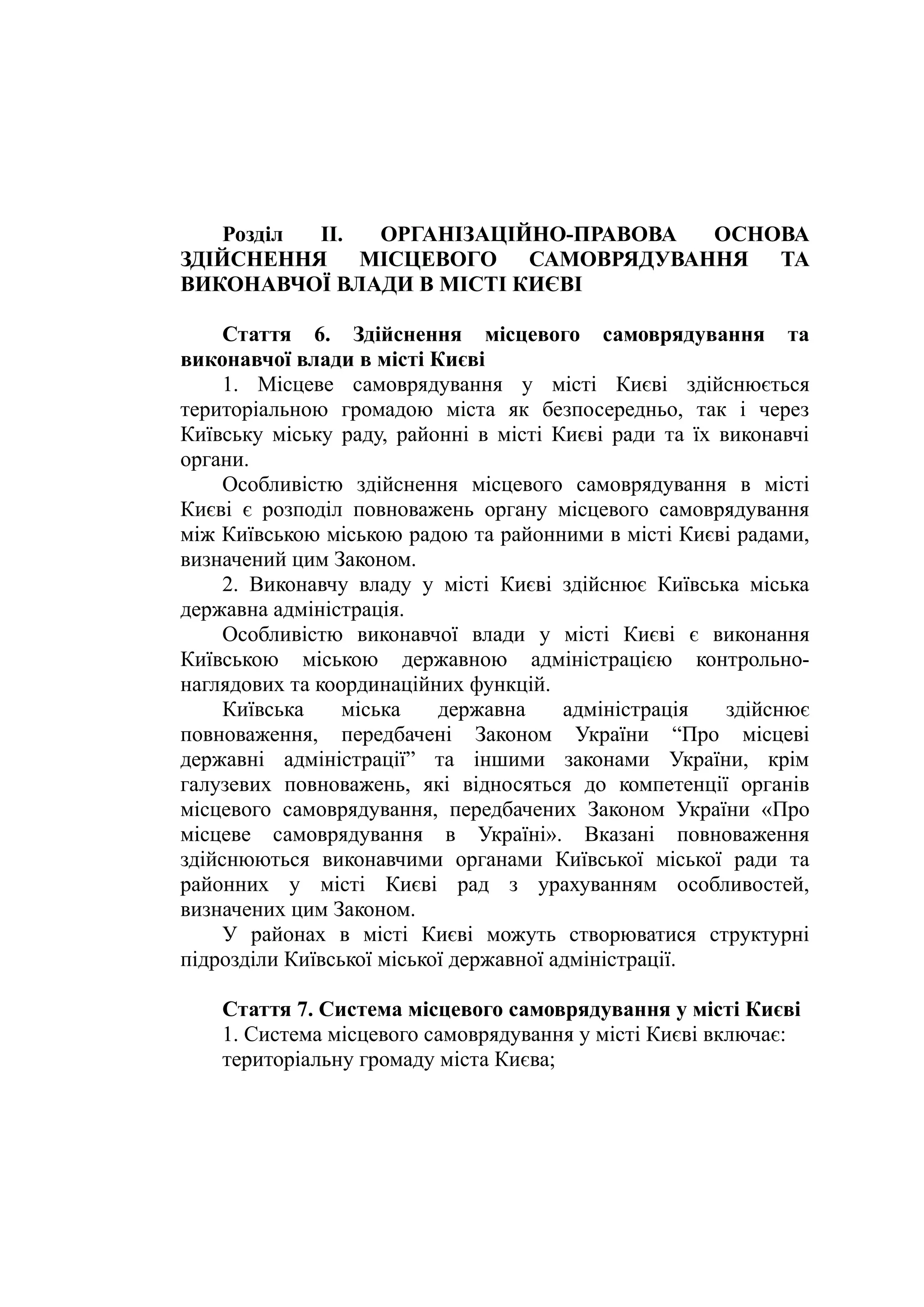 Розділ II. ОРГАНІЗАЦІЙНО-ПРАВОВА ОСНОВА
ЗДІЙСНЕННЯ МІСЦЕВОГО САМОВРЯДУВАННЯ ТА
ВИКОНАВЧОЇ ВЛАДИ В МІСТІ КИЄВІ
Стаття 6. Здійснення місцевого самоврядування та
виконавчої влади в місті Києві
1. Місцеве самоврядування у місті Києві здійснюється
територіальною громадою міста як безпосередньо, так і через
Київську міську раду, районні в місті Києві ради та їх виконавчі
органи.
Особливістю здійснення місцевого самоврядування в місті
Києві є розподіл повноважень органу місцевого самоврядування
між Київською міською радою та районними в місті Києві радами,
визначений цим Законом.
2. Виконавчу владу у місті Києві здійснює Київська міська
державна адміністрація.
Особливістю виконавчої влади у місті Києві є виконання
Київською міською державною адміністрацією контрольно-
наглядових та координаційних функцій.
Київська міська державна адміністрація здійснює
повноваження, передбачені Законом України “Про місцеві
державні адміністрації” та іншими законами України, крім
галузевих повноважень, які відносяться до компетенції органів
місцевого самоврядування, передбачених Законом України «Про
місцеве самоврядування в Україні». Вказані повноваження
здійснюються виконавчими органами Київської міської ради та
районних у місті Києві рад з урахуванням особливостей,
визначених цим Законом.
У районах в місті Києві можуть створюватися структурні
підрозділи Київської міської державної адміністрації.
Стаття 7. Система місцевого самоврядування у місті Києві
1. Система місцевого самоврядування у місті Києві включає:
територіальну громаду міста Києва;
 