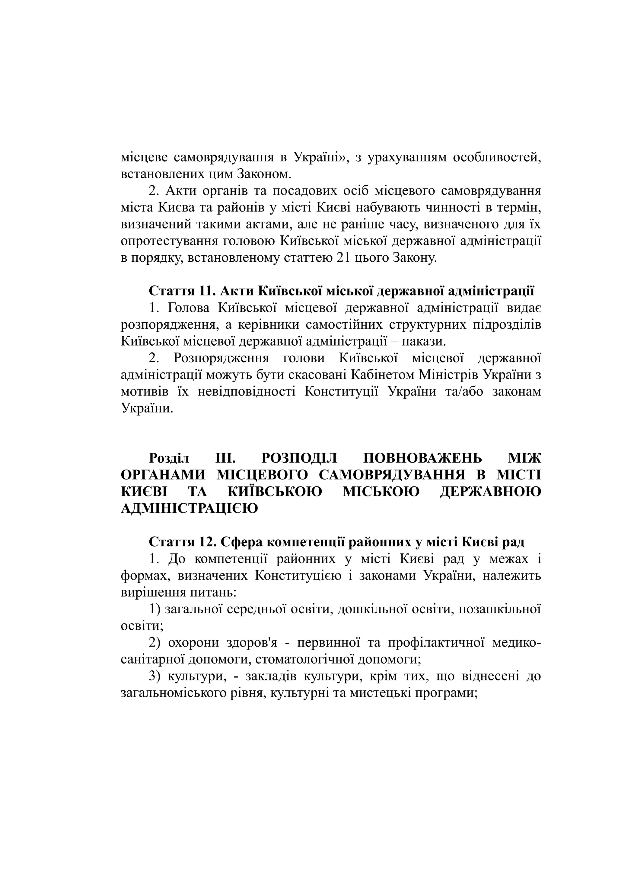 місцеве самоврядування в Україні», з урахуванням особливостей,
встановлених цим Законом.
2. Акти органів та посадових осіб місцевого самоврядування
міста Києва та районів у місті Києві набувають чинності в термін,
визначений такими актами, але не раніше часу, визначеного для їх
опротестування головою Київської міської державної адміністрації
в порядку, встановленому статтею 21 цього Закону.
Стаття 11. Акти Київської міської державної адміністрації
1. Голова Київської місцевої державної адміністрації видає
розпорядження, а керівники самостійних структурних підрозділів
Київської місцевої державної адміністрації – накази.
2. Розпорядження голови Київської місцевої державної
адміністрації можуть бути скасовані Кабінетом Міністрів України з
мотивів їх невідповідності Конституції України та/або законам
України.
Розділ III. РОЗПОДІЛ ПОВНОВАЖЕНЬ МІЖ
ОРГАНАМИ МІСЦЕВОГО САМОВРЯДУВАННЯ В МІСТІ
КИЄВІ ТА КИЇВСЬКОЮ МІСЬКОЮ ДЕРЖАВНОЮ
АДМІНІСТРАЦІЄЮ
Стаття 12. Сфера компетенції районних у місті Києві рад
1. До компетенції районних у місті Києві рад у межах і
формах, визначених Конституцією і законами України, належить
вирішення питань:
1) загальної середньої освіти, дошкільної освіти, позашкільної
освіти;
2) охорони здоров'я - первинної та профілактичної медико-
санітарної допомоги, стоматологічної допомоги;
3) культури, - закладів культури, крім тих, що віднесені до
загальноміського рівня, культурні та мистецькі програми;
 