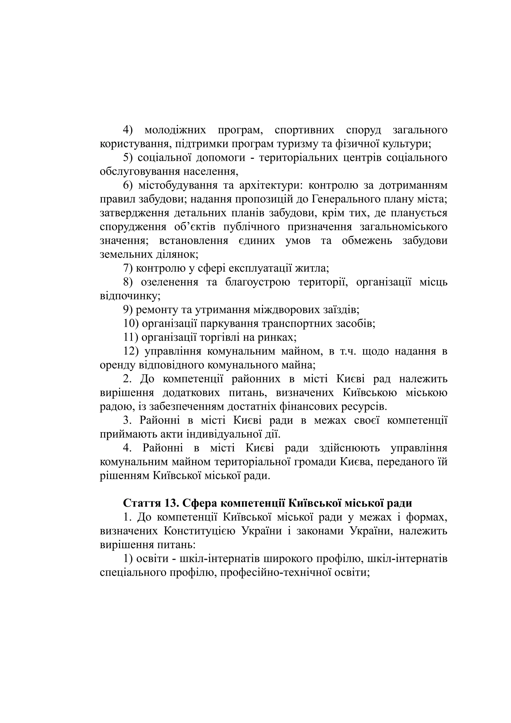 4) молодіжних програм, спортивних споруд загального
користування, підтримки програм туризму та фізичної культури;
5) соціальної допомоги - територіальних центрів соціального
обслуговування населення,
6) містобудування та архітектури: контролю за дотриманням
правил забудови; надання пропозицій до Генерального плану міста;
затвердження детальних планів забудови, крім тих, де планується
спорудження об’єктів публічного призначення загальноміського
значення; встановлення єдиних умов та обмежень забудови
земельних ділянок;
7) контролю у сфері експлуатації житла;
8) озеленення та благоустрою території, організації місць
відпочинку;
9) ремонту та утримання міждворових заїздів;
10) організації паркування транспортних засобів;
11) організації торгівлі на ринках;
12) управління комунальним майном, в т.ч. щодо надання в
оренду відповідного комунального майна;
2. До компетенції районних в місті Києві рад належить
вирішення додаткових питань, визначених Київською міською
радою, із забезпеченням достатніх фінансових ресурсів.
3. Районні в місті Києві ради в межах своєї компетенції
приймають акти індивідуальної дії.
4. Районні в місті Києві ради здійснюють управління
комунальним майном територіальної громади Києва, переданого їй
рішенням Київської міської ради.
Стаття 13. Сфера компетенції Київської міської ради
1. До компетенції Київської міської ради у межах і формах,
визначених Конституцією України і законами України, належить
вирішення питань:
1) освіти - шкіл-інтернатів широкого профілю, шкіл-інтернатів
спеціального профілю, професійно-технічної освіти;
 
