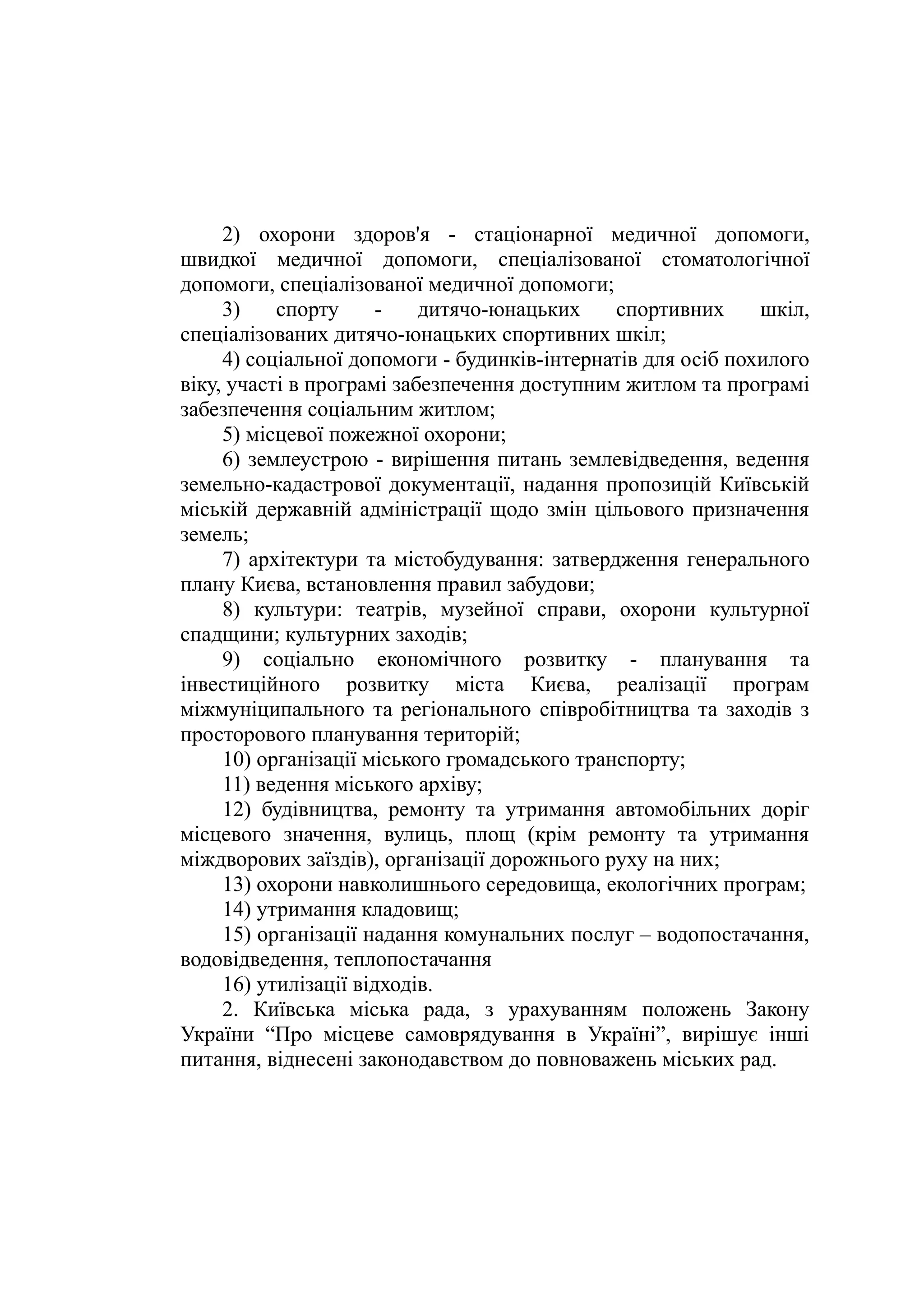 2) охорони здоров'я - стаціонарної медичної допомоги,
швидкої медичної допомоги, спеціалізованої стоматологічної
допомоги, спеціалізованої медичної допомоги;
3) спорту - дитячо-юнацьких спортивних шкіл,
спеціалізованих дитячо-юнацьких спортивних шкіл;
4) соціальної допомоги - будинків-інтернатів для осіб похилого
віку, участі в програмі забезпечення доступним житлом та програмі
забезпечення соціальним житлом;
5) місцевої пожежної охорони;
6) землеустрою - вирішення питань землевідведення, ведення
земельно-кадастрової документації, надання пропозицій Київській
міській державній адміністрації щодо змін цільового призначення
земель;
7) архітектури та містобудування: затвердження генерального
плану Києва, встановлення правил забудови;
8) культури: театрів, музейної справи, охорони культурної
спадщини; культурних заходів;
9) соціально економічного розвитку - планування та
інвестиційного розвитку міста Києва, реалізації програм
міжмуніципального та регіонального співробітництва та заходів з
просторового планування територій;
10) організації міського громадського транспорту;
11) ведення міського архіву;
12) будівництва, ремонту та утримання автомобільних доріг
місцевого значення, вулиць, площ (крім ремонту та утримання
міждворових заїздів), організації дорожнього руху на них;
13) охорони навколишнього середовища, екологічних програм;
14) утримання кладовищ;
15) організації надання комунальних послуг – водопостачання,
водовідведення, теплопостачання
16) утилізації відходів.
2. Київська міська рада, з урахуванням положень Закону
України “Про місцеве самоврядування в Україні”, вирішує інші
питання, віднесені законодавством до повноважень міських рад.
 