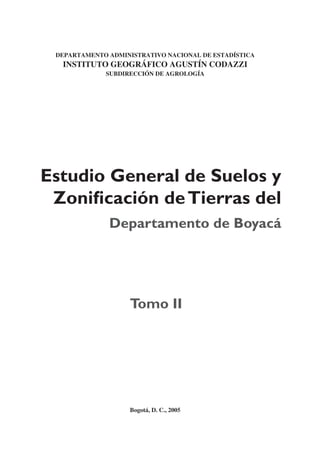 Estudio General de Suelos y
Zoniﬁcación deTierras del
Departamento de Boyacá
DEPARTAMENTO ADMINISTRATIVO NACIONAL DE ESTADÍSTICA
INSTITUTO GEOGRÁFICO AGUSTÍN CODAZZI
SUBDIRECCIÓN DE AGROLOGÍA
Tomo II
Bogotá, D. C., 2005
 