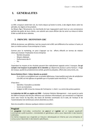 Cours 1 – Intro à la GRC

I. GENERALITES
1. HISTOIRE
La GRC a toujours existé bien sûr, du moins depuis qu’existe la vente, à des degrés divers selon les
périodes, les régions et les produits.
Au Moyen Âge / Renaissance, les marchands de luxe s’appuyaient avant tout sur une connaissance
parfaite des goûts de leurs clients, une volonté sans cesse afficher des les servir au mieux et même
d’aller au-delà de leurs attentes.

2. PRINCIPE / DEFINITION GRC
Difficile de donner une définition, tant les ressorts de la GRC sont différents d’un secteur à l’autre, et
dans un même secteur d’une entreprise à l’autre.
Comme pour le marketing, on peut s’appuyer sur les efforts effectifs en termes de relation
client pour évaluer l’implication d’une entreprise:
- Nombre de postes
- Moyens déployés
- Performance des SI
- Etc.
Cependant les moyens et les résultats peuvent être radicalement opposés entre 2 marques. Ce qui
compte c’est toujours la perception de la clientèle qui dépend de plusieurs autres facteurs : image
de marque, qualité du produit/service acheté, gravité du préjudice, efforts des concurrents, etc.
Bonne Relation Client = Valeur Ajoutée au produit
Si un client a un problème avec un produit défectueux, il peut parfois avoir plus de satisfaction
si la GRC est très efficace et agréable que si le produit avait marché du 1er coup.
Il faut donc :
- Identifier / Connaître sa clientèle
- Suivre ses évolutions
- Intégrer la GRC à tous les niveaux de l’entreprise => client = au centre des préoccupations
La traduction de GRC en anglais est CRM – Customer Relation Management – mais quand on parle
de CRM en français cela fait plus référence aux solutions informatiques, qui connaissent un fulgurant
essor avec l’essor du big data, des bases de données constituées via le web, de l’analyse et de
l’automatisation de nombreuses actions destinées au client.
Dans les encadrés ci-dessous quelques notions à connaître :

Progiciel
Un progiciel, mot-valise, contraction de produit et logiciel, est un logiciel applicatif
commercial « prêt-à-porter », standardisé et générique, prévu pour répondre à des besoins
ordinaires.
Ce terme s'oppose aux « logiciels sur mesure » développés en interne par une entreprise et
conçus pour répondre à des besoins spécifiques.

2

 