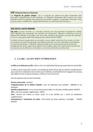 Cours 1 – Intro à la GRC

ERP (Enterprise Resource Planning)
Un Progiciel de gestion intégré est un « logiciel qui permet de gérer l'ensemble des
processus opérationnels d'une entreprise, en intégrant l'ensemble des fonctions de cette
dernière comme la gestion des ressources humaines, la gestion comptable, financière, mais
aussi la vente, la distribution, l'approvisionnement, le commerce électronique. »

BIG DATA & DATA MINING
Big data (« grosse donnée » ou données massives) est une expression anglophone utilisée
pour désigner des ensembles de données qui deviennent tellement volumineux qu'ils en
deviennent difficiles à travailler avec des outils classiques de gestion de base de données.
C’est l'un des grands défis informatiques de la décennie 2010-2020.
Le data mining (ou exploration de données), a pour objet l’extraction d'un savoir ou d'une
connaissance à partir de grandes quantités de données, par des méthodes automatiques
ou semi-automatiques. L'utilisation opérationnelle de ce savoir permet de résoudre des
problèmes très divers, allant de la gestion de la relation client à la maintenance préventive,
en passant par la détection de fraudes ou encore l'optimisation de sites web.

3. LA GRC : AVANT TOUT UN PROCESSUS
La GRC ne se limite pas au SAV, même si les 2 se confondaient beaucoup jusque dans les années 80s.
La GRC se pense aujourd’hui comme un ensemble de tâches devant agir de manière complémentaire
pour créer de la satisfaction chez le client pour le fidéliser, et potentiellement en gagner de nouveau
(qui diffèrent selon le type de produits). Le SAV est l’une d’entre elle.
En voici quelques autres à titre d’exemple :
Service avant-vente : essentiel
Image/promotion de la relation clientèle : pour les opérateurs par exemple - ORANGE et ses
boutiques
Qualité produit/service : on ne va pas investir dans la GRC si on fait dans le faible qualité -EASYJET.
SAV = peut être un facteur différenciant - DARTY
Suivi : montrer de l’intérêt au client, savoir s’il a été satisfait, etc. = levier de satisfaction
supplémentaire
Enchantement / Valorisation du client : cercle fermé de clients spéciaux / privilégié - VENTES
PRIVEES

3

 