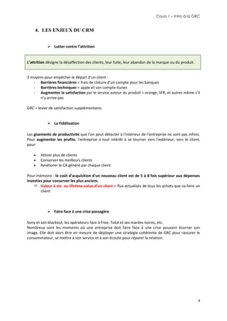 Cours 1 – Intro à la GRC

4. LES ENJEUX DU CRM
 Lutter contre l’attrition

L’attrition désigne la désaffection des clients, leur fuite, leur abandon de la marque ou du produit.

3 moyens pour empêcher le départ d’un client :
- Barrières financières = frais de cloture d’un compte pour les banques
- Barrières techniques = apple et son compte itunes
- Augmenter la satisfaction par le service autour du produit = orange, SFR, et autres même s’il
n’y arrive pas
GRC = levier de satisfaction supplémentaire.
 La Fidélisation
Les gisements de productivité que l'on peut détecter à l'intérieur de l'entreprise ne sont pas infinis.
Pour augmenter les profits, l'entreprise a tout intérêt à se tourner vers l'extérieur, vers le client,
pour:




Attirer plus de clients
Conserver les meilleurs clients
Améliorer le CA généré par chaque client

Pour mémoire : le coût d'acquisition d'un nouveau client est de 5 à 8 fois supérieur aux dépenses
investies pour conserver les plus anciens.
 Valeur à vie ou lifetime value d’un client = flux actualisés de tous les achats que va faire un
client

 Faire face à une crise passagère
Sony et son blackout, les opérateurs face à Free, Total et ses marées noires, etc.
Nombreux sont les moments où une entreprise doit faire face à une crise pouvant écorner son
image. Elle doit alors être en mesure de déployer une stratégie cohérente de GRC pour rassurer le
consommateur, se mettre à son service et à son écoute pour réparer la relation.

4

 