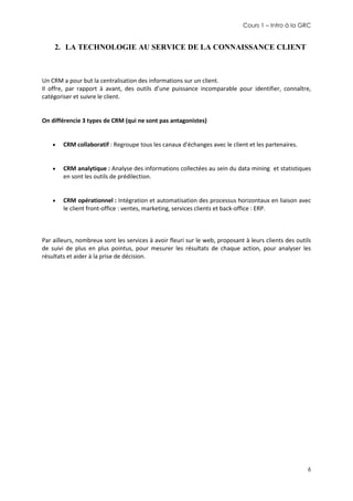Cours 1 – Intro à la GRC

2. LA TECHNOLOGIE AU SERVICE DE LA CONNAISSANCE CLIENT

Un CRM a pour but la centralisation des informations sur un client.
Il offre, par rapport à avant, des outils d’une puissance incomparable pour identifier, connaître,
catégoriser et suivre le client.

On différencie 3 types de CRM (qui ne sont pas antagonistes)


CRM collaboratif : Regroupe tous les canaux d'échanges avec le client et les partenaires.



CRM analytique : Analyse des informations collectées au sein du data mining et statistiques
en sont les outils de prédilection.



CRM opérationnel : Intégration et automatisation des processus horizontaux en liaison avec
le client front-office : ventes, marketing, services clients et back-office : ERP.

Par ailleurs, nombreux sont les services à avoir fleuri sur le web, proposant à leurs clients des outils
de suivi de plus en plus pointus, pour mesurer les résultats de chaque action, pour analyser les
résultats et aider à la prise de décision.

6

 