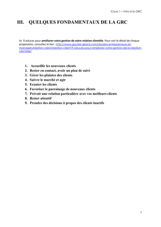 Cours 1 – Intro à la GRC

III. QUELQUES FONDAMENTAUX DE LA GRC

Ici 9 astuces pour améliorer votre gestion de votre relation clientèle. Pour voir le détail de chaque
proposition, consultez le lien : http://www.gautier-girard.com/dossiers-entrepreneurs-etmanagers/relation-client/relation-client-9-astuces-pour-ameliorer-votre-gestion-de-la-relationclientele/

1.
2.
3.
4.
5.
6.
7.
8.
9.

Accueillir les nouveaux clients
Rester en contact, avoir un plan de suivi
Gérer les plaintes des clients
Suivre le marché et agir
Ecouter les clients
Favoriser le parrainage de nouveaux clients
Prévoir une relation particulière avec vos meilleurs clients
Rester attentif
Prendre des décisions à propos des clients inactifs

7

 