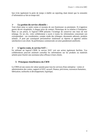 Cours 1 – Intro à la GRC

leur évite également la perte de temps à établir un reporting étant donné que la remontée
d’information se fait en temps réel.



La gestion du service clientèle :

Tout client aime se sentir connu et reconnu de son fournisseur ou prestataire. Il n’apprécie
guerre devoir récapituler, à chaque prise de contact, l'historique de sa relation à l'entreprise.
Dans ce cas précis, le logiciel CRM présente l’avantage de conserver une trace de tout
échange. En un clic, votre collaborateur a accès à toutes les informations concernant son
correspondant : ses coordonnées, compte rendu des échanges, documents adressés, produits
achetés…Il peut par conséquent personnaliser totalement sa réponse et apporter entière
satisfaction à son client. Sa performance commerciale est ainsi grandement améliorée.



L'après-vente, le service SAV :

En utilisant un logiciel CRM, le service SAV voit son action également facilitée. Vos
collaborateurs peuvent aisément consulter les informations sur les produits ou matériels
achetés pour fournir une assistance plus efficace à leurs clients.

3. Principaux bénéficiaires du CRM
Le CRM est une source de valeur ajoutée pour tous les services d'une entreprise : ventes et
administration des ventes, support et SAV, accueil, finance, prévisions, ressources humaines,
fabrication, recherche et développement, logistique.

9

 