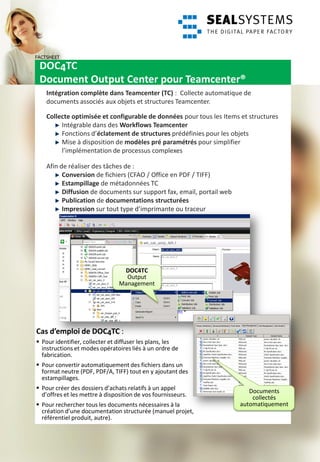 FACTSHEET
 DOC4TC
 Document Output Center pour Teamcenter®
    Intégration complète dans Teamcenter (TC) : Collecte automatique de
    documents associés aux objets et structures Teamcenter.

    Collecte optimisée et configurable de données pour tous les Items et structures
         Intégrable dans des Workflows Teamcenter
         Fonctions d’éclatement de structures prédéfinies pour les objets
         Mise à disposition de modèles pré paramétrés pour simplifier
         l’implémentation de processus complexes

    Afin de réaliser des tâches de :
          Conversion de fichiers (CFAO / Office en PDF / TIFF)
          Estampillage de métadonnées TC
          Diffusion de documents sur support fax, email, portail web
          Publication de documentations structurées
          Impression sur tout type d’imprimante ou traceur




                                 DOC4TC
                                  Output
                                Management




Cas d’emploi de DOC4TC :
 Pour identifier, collecter et diffuser les plans, les
  instructions et modes opératoires liés à un ordre de
  fabrication.
 Pour convertir automatiquement des fichiers dans un
  format neutre (PDF, PDF/A, TIFF) tout en y ajoutant des
  estampillages.
 Pour créer des dossiers d’achats relatifs à un appel                    Documents
  d’offres et les mettre à disposition de vos fournisseurs.                collectés
 Pour rechercher tous les documents nécessaires à la                  automatiquement
  création d’une documentation structurée (manuel projet,
  référentiel produit, autre).
 