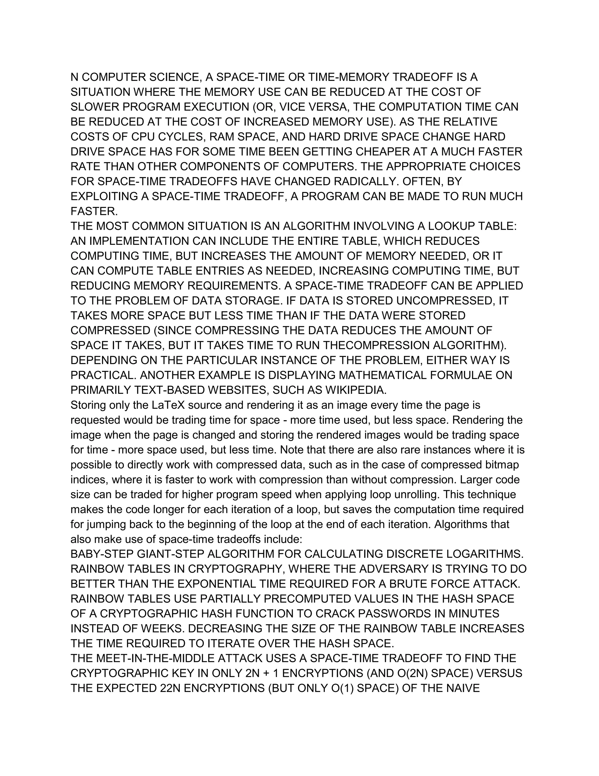 N COMPUTER SCIENCE, A SPACE-TIME OR TIME-MEMORY TRADEOFF IS A
SITUATION WHERE THE MEMORY USE CAN BE REDUCED AT THE COST OF
SLOWER PROGRAM EXECUTION (OR, VICE VERSA, THE COMPUTATION TIME CAN
BE REDUCED AT THE COST OF INCREASED MEMORY USE). AS THE RELATIVE
COSTS OF CPU CYCLES, RAM SPACE, AND HARD DRIVE SPACE CHANGE HARD
DRIVE SPACE HAS FOR SOME TIME BEEN GETTING CHEAPER AT A MUCH FASTER
RATE THAN OTHER COMPONENTS OF COMPUTERS. THE APPROPRIATE CHOICES
FOR SPACE-TIME TRADEOFFS HAVE CHANGED RADICALLY. OFTEN, BY
EXPLOITING A SPACE-TIME TRADEOFF, A PROGRAM CAN BE MADE TO RUN MUCH
FASTER.
THE MOST COMMON SITUATION IS AN ALGORITHM INVOLVING A LOOKUP TABLE:
AN IMPLEMENTATION CAN INCLUDE THE ENTIRE TABLE, WHICH REDUCES
COMPUTING TIME, BUT INCREASES THE AMOUNT OF MEMORY NEEDED, OR IT
CAN COMPUTE TABLE ENTRIES AS NEEDED, INCREASING COMPUTING TIME, BUT
REDUCING MEMORY REQUIREMENTS. A SPACE-TIME TRADEOFF CAN BE APPLIED
TO THE PROBLEM OF DATA STORAGE. IF DATA IS STORED UNCOMPRESSED, IT
TAKES MORE SPACE BUT LESS TIME THAN IF THE DATA WERE STORED
COMPRESSED (SINCE COMPRESSING THE DATA REDUCES THE AMOUNT OF
SPACE IT TAKES, BUT IT TAKES TIME TO RUN THECOMPRESSION ALGORITHM).
DEPENDING ON THE PARTICULAR INSTANCE OF THE PROBLEM, EITHER WAY IS
PRACTICAL. ANOTHER EXAMPLE IS DISPLAYING MATHEMATICAL FORMULAE ON
PRIMARILY TEXT-BASED WEBSITES, SUCH AS WIKIPEDIA.
Storing only the LaTeX source and rendering it as an image every time the page is
requested would be trading time for space - more time used, but less space. Rendering the
image when the page is changed and storing the rendered images would be trading space
for time - more space used, but less time. Note that there are also rare instances where it is
possible to directly work with compressed data, such as in the case of compressed bitmap
indices, where it is faster to work with compression than without compression. Larger code
size can be traded for higher program speed when applying loop unrolling. This technique
makes the code longer for each iteration of a loop, but saves the computation time required
for jumping back to the beginning of the loop at the end of each iteration. Algorithms that
also make use of space-time tradeoffs include:
BABY-STEP GIANT-STEP ALGORITHM FOR CALCULATING DISCRETE LOGARITHMS.
RAINBOW TABLES IN CRYPTOGRAPHY, WHERE THE ADVERSARY IS TRYING TO DO
BETTER THAN THE EXPONENTIAL TIME REQUIRED FOR A BRUTE FORCE ATTACK.
RAINBOW TABLES USE PARTIALLY PRECOMPUTED VALUES IN THE HASH SPACE
OF A CRYPTOGRAPHIC HASH FUNCTION TO CRACK PASSWORDS IN MINUTES
INSTEAD OF WEEKS. DECREASING THE SIZE OF THE RAINBOW TABLE INCREASES
THE TIME REQUIRED TO ITERATE OVER THE HASH SPACE.
THE MEET-IN-THE-MIDDLE ATTACK USES A SPACE-TIME TRADEOFF TO FIND THE
CRYPTOGRAPHIC KEY IN ONLY 2N + 1 ENCRYPTIONS (AND O(2N) SPACE) VERSUS
THE EXPECTED 22N ENCRYPTIONS (BUT ONLY O(1) SPACE) OF THE NAIVE
 