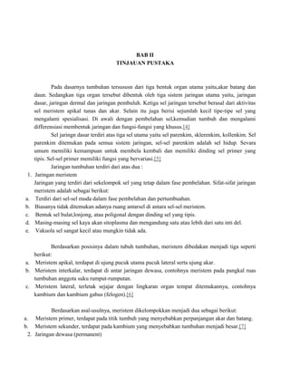 BAB II
TINJAUAN PUSTAKA

1.

a.
b.
c.
d.
e.

Pada dasarnya tumbuhan tersususn dari tiga bentuk organ utama yaitu,akar batang dan
daun. Sedangkan tiga organ tersebut dibentuk oleh tiga sistem jaringan utama yaitu, jaringan
dasar, jaringan dermal dan jaringan pembuluh. Ketiga sel jaringan tersebut berasal dari aktivitas
sel meristem apikal tunas dan akar. Selain itu juga berisi sejumlah kecil tipe-tipe sel yang
mengalami spesialisasi. Di awali dengan pembelahan sel,kemudian tumbuh dan mengalami
differensiasi membentuk jaringan dan fungsi-fungsi yang khusus.[4]
Sel jaringn dasar terdiri atas tiga sel utama yaitu sel parenkim, sklerenkim, kollenkim. Sel
parenkim ditemukan pada semua sistem jaringan, sel-sel parenkim adalah sel hidup. Sevara
umum memiliki kemampuan untuk membela kembali dan memiliki dinding sel primer yang
tipis. Sel-sel primer memiliki fungsi yang bervariasi.[5]
Jaringan tumbuhan terdiri dari atas dua :
Jaringan meristem
Jaringan yang terdiri dari sekelompok sel yang tetap dalam fase pembelahan. Sifat-sifat jaringan
meristem adalah sebagai berikut:
Terdiri dari sel-sel muda dalam fase pembelahan dan pertumbuahan.
Biasanya tidak ditemukan adanya ruang antarsel di antara sel-sel meristem.
Bentuk sel bulat,lonjong, atau poligonal dengan dinding sel yang tipis.
Masing-masing sel kaya akan sitoplasma dan mengandung satu atau lebih dari satu inti del.
Vakuola sel sangat kecil atau mungkin tidak ada.

Berdasarkan posisinya dalam tubuh tumbuhan, meristem dibedakan menjadi tiga seperti
berikut:
a. Meristem apikal, terdapat di ujung pucuk utama pucuk lateral serta ujung akar.
b. Meristem interkalar, terdapat di antar jaringan dewasa, contohnya meristem pada pangkal ruas
tumbuhan anggota suku rumput-rumputan.
c. Meristem lateral, terletak sejajar dengan lingkaran organ tempat ditemukannya, contohnya
kambium dan kambium gabus (felogen).[6]
Berdasarkan asal-usulnya, meristem dikelompokkan menjadi dua sebagai berikut:
a. Meristem primer, terdapat pada titik tumbuh yang menyebabkan perpanjangan akar dan batang.
b. Meristem sekunder, terdapat pada kambium yang menyebabkan tumbuhan menjadi besar.[7]
2. Jaringan dewasa (permanent)

 