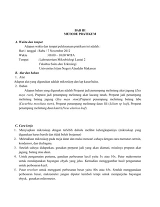 BAB III
METODE PRATIKUM
A. Waktu dan tempat
Adapun waktu dan tempat pelaksanaan pratikum ini adalah :
Hari / tanggal : Rabu / 7 November 2012
Waktu
: 08.00 – 10.00 WITA
Tempat
: Laboratorium Mikrobiologi Lantai 2
Fakultas Sains dan Teknologi
Universitas Islam Negeri Alauddin Makassar
B. Alat dan bahan
1. Alat
Adapun alat yang digunakan adalah mikroskop dan lap kasar/halus.
2. Bahan
Adapun bahan yang digunakan adalah Preparat jadi penampang melintang akar jagung (Zea
mays root), Preparat jadi penampang melintang akar kacang tanah, Preparat jadi penampang
melintang batang jagung (Zea mays stem),Preparat penampang melintang batang labu
(Cucurbita moschata stem), Preparat penampang melintang daun lili (Lilium sp leaf), Preparat
penampang melintang daun karet (Ficus elastica leaf)

C. Cara kerja
1. Menyiapkan mikroskop dengan terlebih dahulu melihat kelengkapannya (mikroskop yang
digunakan harus bersih dan tidak boleh berjamur)
2. Meletakkan mikroskop pada meja datar dan mulai mencari cahaya dengan cara memutar cermin,
kondensor, dan diafragma.
3. Setelah cahaya didapatkan, gunakan preparat jadi yang akan diamati, misalnya preparat akar
jagung, batang atau daun.
4. Untuk pengamatan pertama, gunakan perbesaran kecil yaitu 5x atau 10x. Putar makrometer
untuk mendapatakan bayangan obyek yang jelas. Kemudian mengggambar hasil pengamatan
untuk perbesaran kecil.
5. Putar revolver untuk mengganti perbesaran besar yaitu 40x atau 45x. Setelah menggunakan
perbesaran besar, makrometer jangan diputar kembali tetapi untuk memperjelas bayangan
obyek, gunakan mikrometer.

 