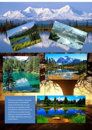 Theses are my photo’s I picked to 
show my topic I am doing like, 
nature and landscape etc. and I 
have given an example of what 
they look like. My favourite out of 
all off them are number 4 and 5 
because in my opinion they ARE 
THE MOST BEAUTIFUL photos out 
of all of them 
