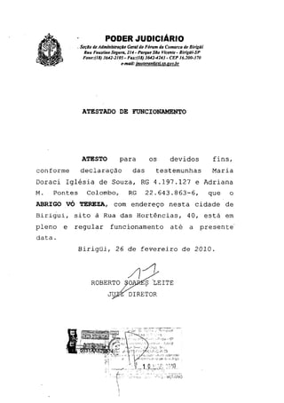 PODER JUDICIÁRIO
- Seção de Administração Geral do Fórum da Comarca de Birigüi
Rua Faustino Segura, 214 - Parque São Vicente - Birigüi-SP
Fone: (l8) 3642-2105 - Far.-(18) 3642-4243 - CEP 16.200-370
e-mail: huoteranrai.sa.gov.hr
ATESTADO DE FUNCIONAMENTO
ATESTO para	 os	 devidos	 fins,
conforme declaração das testemunhas 	 Maria
Doraci Iglésia de Souza, RG 4.197.127 e Adriana
M. Pontes Colombo, RG 22.643.863-6, que o
ABRIGO VÓ TEREZA, com endereço nesta cidade de
Birigui, sito à Rua das Hortências, 40, está em
pleno e regular funcionamento	 até a presente'
data.
Birigüi, 26 de fevereiro de 2010.
ROBERTO	 LEITE
JU DIRETOR
 