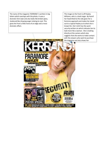 The name of the magazine ‘KERRANG’ is written in big 
letters which overlaps with the photo. It uses a 
dramatic font style and also looks like broken glass, 
shattered like showing anger relating to rock. This 
gives the front a little more of an edge and a more 
dramatic effect. 
The image on the front is off Hayley 
Williams, who is a lead singer. By havinf 
her head tilted to the side gives her a 
feminine approach and makes her stand 
out to a typical Hayley as to what she is 
known for. Her t-shirt has the word 
security written on which indicates her to 
look more like a woman. She is looking 
directly at the camera which also 
suggests that she wants to make contact 
with the viewers who want to purchase 
the magazine and also shows her 
 