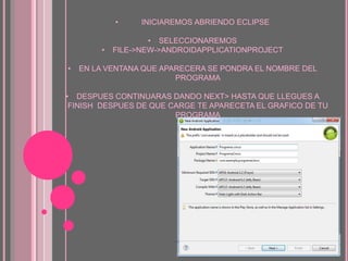 • INICIAREMOS ABRIENDO ECLIPSE
• SELECCIONAREMOS
• FILE->NEW->ANDROIDAPPLICATIONPROJECT
• EN LA VENTANA QUE APARECERA SE PONDRA EL NOMBRE DEL
PROGRAMA
• DESPUES CONTINUARAS DANDO NEXT> HASTA QUE LLEGUES A
FINISH DESPUES DE QUE CARGE TE APARECETA EL GRAFICO DE TU
PROGRAMA