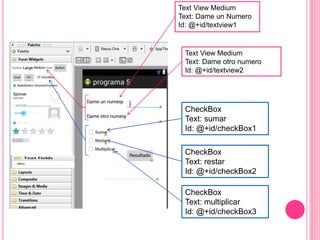 Text View Medium
Text: Dame un Numero
Id: @+id/textview1
Text View Medium
Text: Dame otro numero
Id: @+id/textview2
CheckBox
Text: sumar
Id: @+id/checkBox1
CheckBox
Text: restar
Id: @+id/checkBox2
CheckBox
Text: multiplicar
Id: @+id/checkBox3