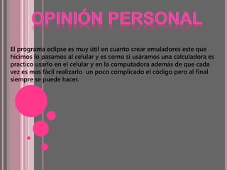 El programa eclipse es muy útil en cuanto crear emuladores este que
hicimos lo pasamos al celular y es como si usáramos una calculadora es
practico usarlo en el celular y en la computadora además de que cada
vez es mas fácil realizarlo un poco complicado el código pero al final
siempre se puede hacer.