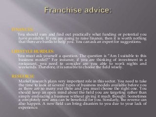 FINANCES:
You should sum and find out practically what funding or potential you
have available. If you are going to raise finance, then it is worth nothing
that there are banks to help you. You can ask an expert for suggestions.
LIFESTYLE HURDLES:
You must ask yourself a question. The question is “Am I suitable to this
business model?” For instance, if you are thinking of investment in a
restaurant, you need to consider are you able to work nights and
weekends. Therefore, it is sensible to choose the field wisely.
RESEARCH:
Market research plays very important role in this sector. You need to take
the time to look at several types of business models available before you
as there are so many out there and you must choose the right one. You
should keep an open mind about the field you are targeting rather than
simply embracing a business without giving it much thought. Sometimes
a completely new area can be beneficial for you. Similarly, the reverse can
also happen. A new field can bring disasters to you due to your lack of
experience.
 