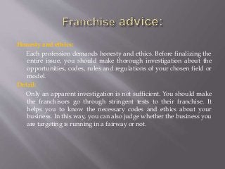 Honesty and ethics:
Each profession demands honesty and ethics. Before finalizing the
entire issue, you should make thorough investigation about the
opportunities, codes, rules and regulations of your chosen field or
model.
Detail:
Only an apparent investigation is not sufficient. You should make
the franchisors go through stringent tests to their franchise. It
helps you to know the necessary codes and ethics about your
business. In this way, you can also judge whether the business you
are targeting is running in a fairway or not.
 