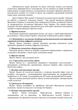 3
- забезпечується право громадян на викуп земельних ділянок для ведення
селянського (фермерського) господарства, які їм належать на праві постійного
користування та праві довічного успадкованого володіння. Можливо викупити із
розстрочкою платежу до 5 років за ціною, яка дорівнює нормативній грошовій
оцінці таких земельних ділянок;
- Закон України“Про санкції” доповнюється новим видом санкцій “заборона
на набуття у власність земельних ділянок”. Такі санкції вводяться рішенням
Президента України за поданням Ради національної безпеки та оборони України
та затверджуються постановою Верховної Ради України. Під санкції можуть
підпадати іноземні держави, невизначене коло осіб певної діяльності (секторальні
санкції) та окремі юридичні і фізичні особи.
4. Правові аспекти
Основними нормативно-правовими актами, що діють у даній сфері правового
регулювання, є Конституція України, Земельний та Цивільний кодекси України.
4-1. Відповідність засадам реалізаціїорганами виконавчоївлади принципів
державної політики цифрового розвитку
Проект Закону відповідає засадам реалізації органами виконавчої влади
принципів державної політики цифрового розвитку.
5. Фінансово-економічне обґрунтування
Реалізація проекту Закону не потребує додаткового фінансування з державного
та місцевого бюджетів, а також інших додаткових витрат.
6. Прогноз впливу
Проект Закону є регуляторним актом.
6-1. Стратегічна екологічна оцінка
Проект Закону не є документом державного планування, підготовлений з
урахуванням особливостей, передбачених Законом України «Про стратегічну
екологічну оцінку».
7. Позиція заінтересованих органів
Проект Закону не стосується відносин у соціально-трудовій сфері, тому не
потребує погодження з уповноваженими представниками від всеукраїнських
профспілок, їх об’єднань та всеукраїнських об’єднань організацій роботодавців.
Прогноз впливу реалізації проекту Закону на ключові інтереси заінтересованих
сторін додається.
8. Громадське обговорення
Проект Закону розміщено на офіційному веб-сайті Міністерства розвитку
економіки, торгівлі та сільського господарства України.
9. Позиція заінтересованих органів
Проект Закону погоджено Міністерством фінансів України із
зауваженнями, які не враховано, та Міністерством юстиції України із
зауваженнями, які враховано частково (протоколузгодження позицій додається).
 