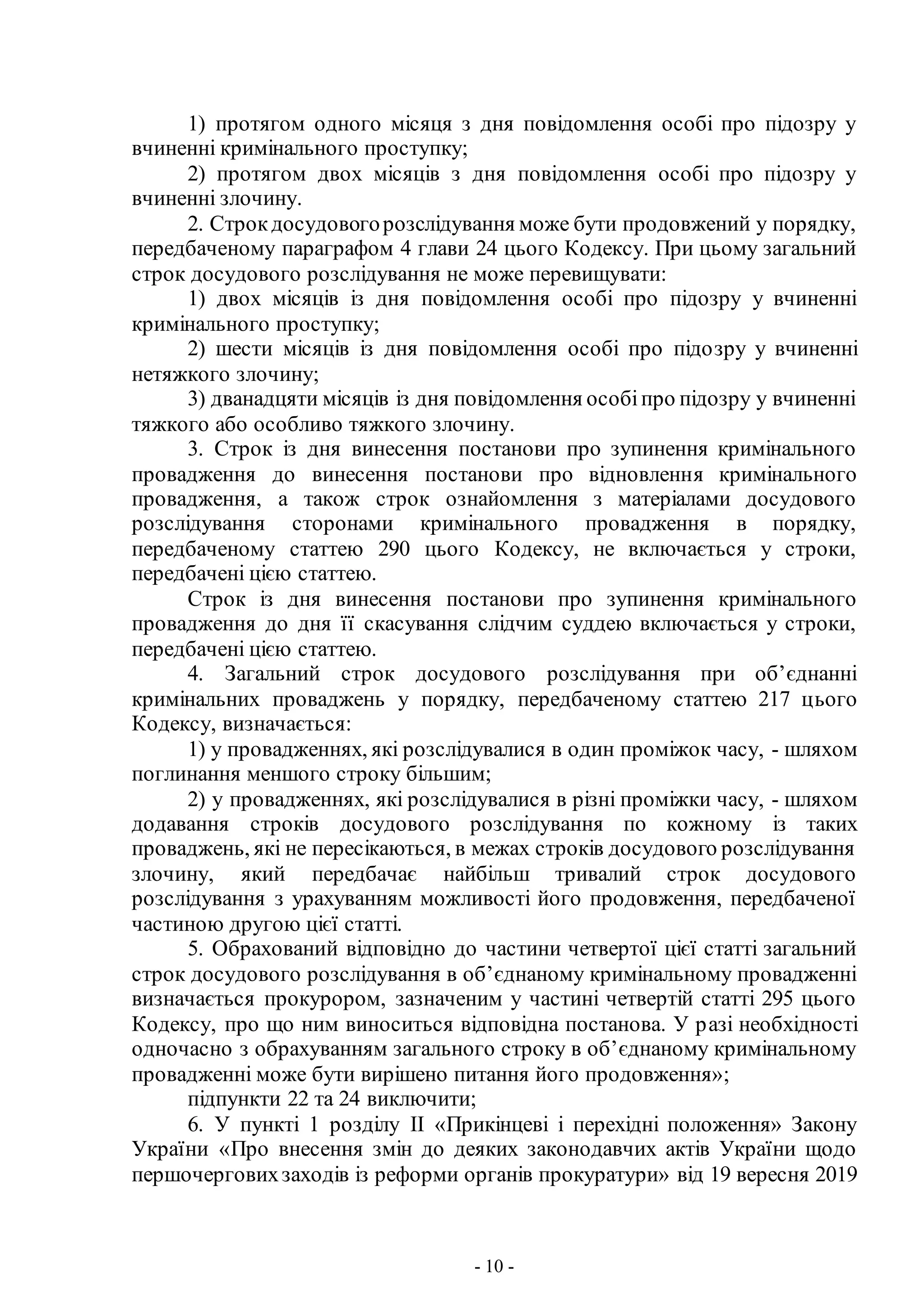 - 10 -
1) протягом одного місяця з дня повідомлення особі про підозру у
вчиненні кримінального проступку;
2) протягом двох місяців з дня повідомлення особі про підозру у
вчиненні злочину.
2. Строкдосудовогорозслідування може бути продовжений у порядку,
передбаченому параграфом 4 глави 24 цього Кодексу. При цьому загальний
строк досудового розслідування не може перевищувати:
1) двох місяців із дня повідомлення особі про підозру у вчиненні
кримінального проступку;
2) шести місяців із дня повідомлення особі про підозру у вчиненні
нетяжкого злочину;
3) дванадцяти місяців із дня повідомлення особіпро підозру у вчиненні
тяжкого або особливо тяжкого злочину.
3. Строк із дня винесення постанови про зупинення кримінального
провадження до винесення постанови про відновлення кримінального
провадження, а також строк ознайомлення з матеріалами досудового
розслідування сторонами кримінального провадження в порядку,
передбаченому статтею 290 цього Кодексу, не включається у строки,
передбачені цією статтею.
Строк із дня винесення постанови про зупинення кримінального
провадження до дня її скасування слідчим суддею включається у строки,
передбачені цією статтею.
4. Загальний строк досудового розслідування при об’єднанні
кримінальних проваджень у порядку, передбаченому статтею 217 цього
Кодексу, визначається:
1) у провадженнях, які розслідувалися в один проміжок часу, - шляхом
поглинання меншого строку більшим;
2) у провадженнях, які розслідувалися в різні проміжки часу, - шляхом
додавання строків досудового розслідування по кожному із таких
проваджень, які не пересікаються, в межах строків досудового розслідування
злочину, який передбачає найбільш тривалий строк досудового
розслідування з урахуванням можливості його продовження, передбаченої
частиною другою цієї статті.
5. Обрахований відповідно до частини четвертої цієї статті загальний
строк досудового розслідування в об’єднаному кримінальному провадженні
визначається прокурором, зазначеним у частині четвертій статті 295 цього
Кодексу, про що ним виноситься відповідна постанова. У разі необхідності
одночасно з обрахуванням загального строку в об’єднаному кримінальному
провадженні може бути вирішено питання його продовження»;
підпункти 22 та 24 виключити;
6. У пункті 1 розділу II «Прикінцеві і перехідні положення» Закону
України «Про внесення змін до деяких законодавчих актів України щодо
першочерговихзаходів із реформи органів прокуратури» від 19 вересня 2019
 