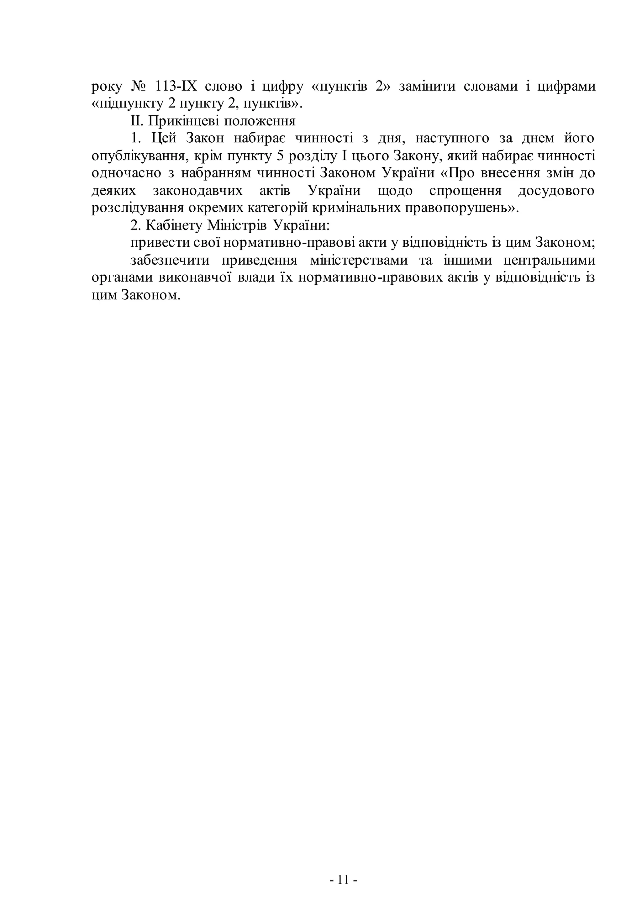 - 11 -
року № 113-IX слово і цифру «пунктів 2» замінити словами і цифрами
«підпункту 2 пункту 2, пунктів».
II. Прикінцеві положення
1. Цей Закон набирає чинності з дня, наступного за днем його
опублікування, крім пункту 5 розділу І цього Закону, який набирає чинності
одночасно з набранням чинності Законом України «Про внесення змін до
деяких законодавчих актів України щодо спрощення досудового
розслідування окремих категорій кримінальних правопорушень».
2. Кабінету Міністрів України:
привести свої нормативно-правові акти у відповідність із цим Законом;
забезпечити приведення міністерствами та іншими центральними
органами виконавчої влади їх нормативно-правових актів у відповідність із
цим Законом.
 