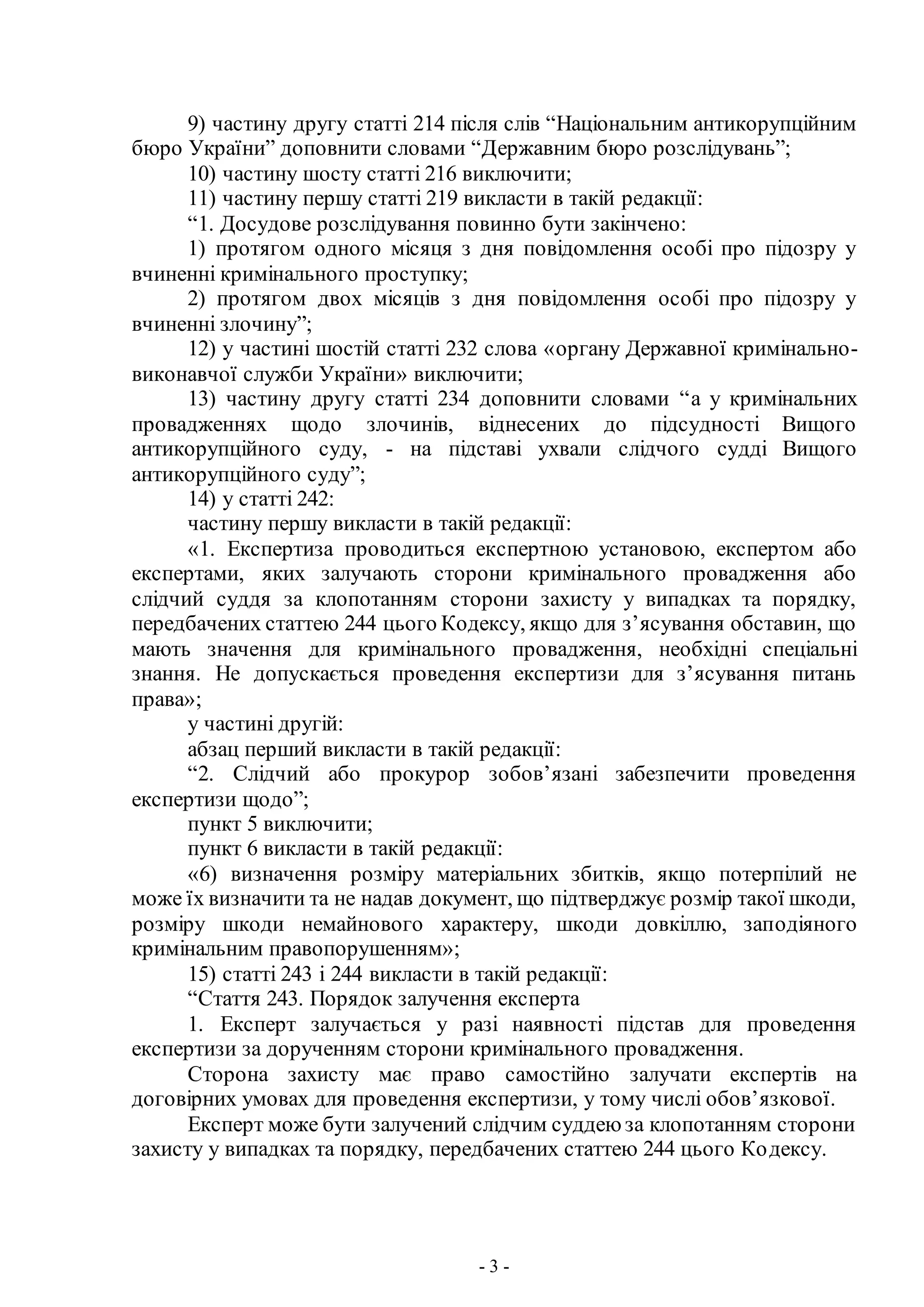 - 3 -
9) частину другу статті 214 після слів “Національним антикорупційним
бюро України” доповнити словами “Державним бюро розслідувань”;
10) частину шосту статті 216 виключити;
11) частину першу статті 219 викласти в такій редакції:
“1. Досудове розслідування повинно бути закінчено:
1) протягом одного місяця з дня повідомлення особі про підозру у
вчиненні кримінального проступку;
2) протягом двох місяців з дня повідомлення особі про підозру у
вчиненні злочину”;
12) у частині шостій статті 232 слова «органу Державної кримінально-
виконавчої служби України» виключити;
13) частину другу статті 234 доповнити словами “а у кримінальних
провадженнях щодо злочинів, віднесених до підсудності Вищого
антикорупційного суду, - на підставі ухвали слідчого судді Вищого
антикорупційного суду”;
14) у статті 242:
частину першу викласти в такій редакції:
«1. Експертиза проводиться експертною установою, експертом або
експертами, яких залучають сторони кримінального провадження або
слідчий суддя за клопотанням сторони захисту у випадках та порядку,
передбачених статтею 244 цього Кодексу, якщо для з’ясування обставин, що
мають значення для кримінального провадження, необхідні спеціальні
знання. Не допускається проведення експертизи для з’ясування питань
права»;
у частині другій:
абзац перший викласти в такій редакції:
“2. Слідчий або прокурор зобов’язані забезпечити проведення
експертизи щодо”;
пункт 5 виключити;
пункт 6 викласти в такій редакції:
«6) визначення розміру матеріальних збитків, якщо потерпілий не
може їх визначити та не надав документ, що підтверджує розмір такої шкоди,
розміру шкоди немайнового характеру, шкоди довкіллю, заподіяного
кримінальним правопорушенням»;
15) статті 243 і 244 викласти в такій редакції:
“Стаття 243. Порядок залучення експерта
1. Експерт залучається у разі наявності підстав для проведення
експертизи за дорученням сторони кримінального провадження.
Сторона захисту має право самостійно залучати експертів на
договірних умовах для проведення експертизи, у тому числі обов’язкової.
Експерт може бути залучений слідчим суддею за клопотанням сторони
захисту у випадках та порядку, передбачених статтею 244 цього Кодексу.
 