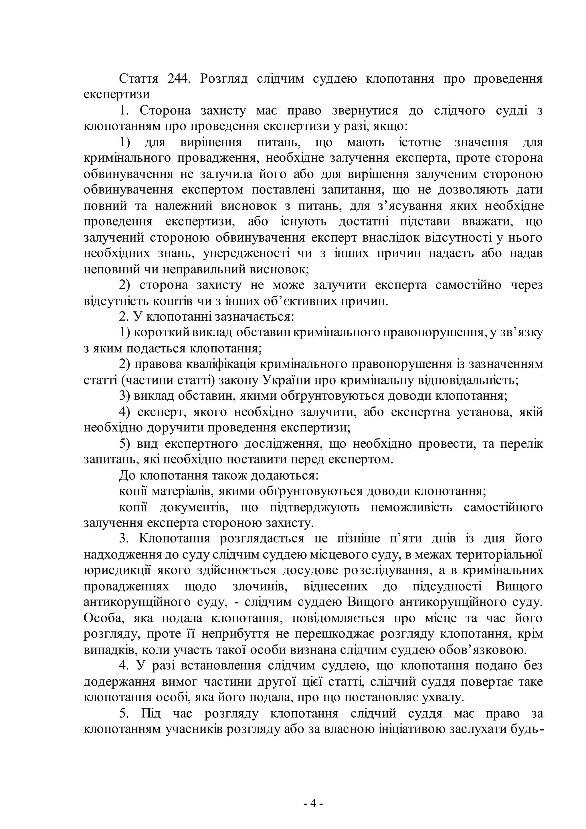 - 4 -
Стаття 244. Розгляд слідчим суддею клопотання про проведення
експертизи
1. Сторона захисту має право звернутися до слідчого судді з
клопотанням про проведення експертизи у разі, якщо:
1) для вирішення питань, що мають істотне значення для
кримінального провадження, необхідне залучення експерта, проте сторона
обвинувачення не залучила його або для вирішення залученим стороною
обвинувачення експертом поставлені запитання, що не дозволяють дати
повний та належний висновок з питань, для з’ясування яких необхідне
проведення експертизи, або існують достатні підстави вважати, що
залучений стороною обвинувачення експерт внаслідок відсутності у нього
необхідних знань, упередженості чи з інших причин надасть або надав
неповний чи неправильний висновок;
2) сторона захисту не може залучити експерта самостійно через
відсутність коштів чи з інших об’єктивних причин.
2. У клопотанні зазначається:
1) короткийвиклад обставинкримінального правопорушення, у зв’язку
з яким подається клопотання;
2) правова кваліфікація кримінального правопорушення із зазначенням
статті (частини статті) закону України про кримінальну відповідальність;
3) виклад обставин, якими обґрунтовуються доводи клопотання;
4) експерт, якого необхідно залучити, або експертна установа, якій
необхідно доручити проведення експертизи;
5) вид експертного дослідження, що необхідно провести, та перелік
запитань, які необхідно поставити перед експертом.
До клопотання також додаються:
копії матеріалів, якими обґрунтовуються доводи клопотання;
копії документів, що підтверджують неможливість самостійного
залучення експерта стороною захисту.
3. Клопотання розглядається не пізніше п’яти днів із дня його
надходження до суду слідчим суддею місцевого суду, в межах територіальної
юрисдикції якого здійснюється досудове розслідування, а в кримінальних
провадженнях щодо злочинів, віднесених до підсудності Вищого
антикорупційного суду, - слідчим суддею Вищого антикорупційного суду.
Особа, яка подала клопотання, повідомляється про місце та час його
розгляду, проте її неприбуття не перешкоджає розгляду клопотання, крім
випадків, коли участь такої особи визнана слідчим суддею обов’язковою.
4. У разі встановлення слідчим суддею, що клопотання подано без
додержання вимог частини другої цієї статті, слідчий суддя повертає таке
клопотання особі, яка його подала, про що постановляє ухвалу.
5. Під час розгляду клопотання слідчий суддя має право за
клопотанням учасників розгляду або за власною ініціативою заслухати будь-
 