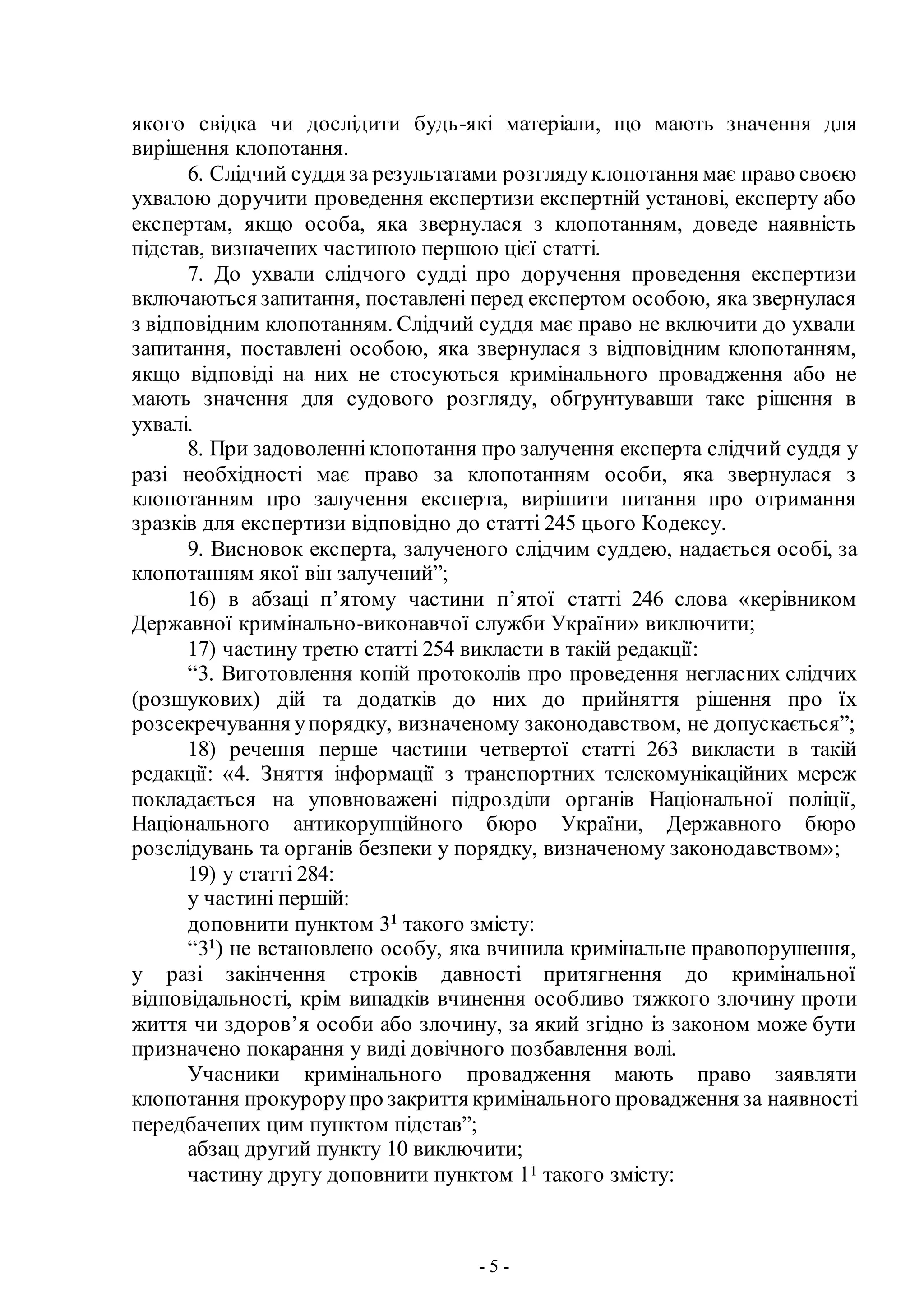 - 5 -
якого свідка чи дослідити будь-які матеріали, що мають значення для
вирішення клопотання.
6. Слідчий суддя за результатами розглядуклопотання має право своєю
ухвалою доручити проведення експертизи експертній установі, експерту або
експертам, якщо особа, яка звернулася з клопотанням, доведе наявність
підстав, визначених частиною першою цієї статті.
7. До ухвали слідчого судді про доручення проведення експертизи
включаються запитання, поставлені перед експертом особою, яка звернулася
з відповідним клопотанням. Слідчий суддя має право не включити до ухвали
запитання, поставлені особою, яка звернулася з відповідним клопотанням,
якщо відповіді на них не стосуються кримінального провадження або не
мають значення для судового розгляду, обґрунтувавши таке рішення в
ухвалі.
8. При задоволенніклопотання про залучення експерта слідчий суддя у
разі необхідності має право за клопотанням особи, яка звернулася з
клопотанням про залучення експерта, вирішити питання про отримання
зразків для експертизи відповідно до статті 245 цього Кодексу.
9. Висновок експерта, залученого слідчим суддею, надається особі, за
клопотанням якої він залучений”;
16) в абзаці п’ятому частини п’ятої статті 246 слова «керівником
Державної кримінально-виконавчої служби України» виключити;
17) частину третю статті 254 викласти в такій редакції:
“3. Виготовлення копій протоколів про проведення негласних слідчих
(розшукових) дій та додатків до них до прийняття рішення про їх
розсекречування упорядку, визначеному законодавством, не допускається”;
18) речення перше частини четвертої статті 263 викласти в такій
редакції: «4. Зняття інформації з транспортних телекомунікаційних мереж
покладається на уповноважені підрозділи органів Національної поліції,
Національного антикорупційного бюро України, Державного бюро
розслідувань та органів безпеки у порядку, визначеному законодавством»;
19) у статті 284:
у частині першій:
доповнити пунктом 31
такого змісту:
“31
) не встановлено особу, яка вчинила кримінальне правопорушення,
у разі закінчення строків давності притягнення до кримінальної
відповідальності, крім випадків вчинення особливо тяжкого злочину проти
життя чи здоров’я особи або злочину, за який згідно із законом може бути
призначено покарання у виді довічного позбавлення волі.
Учасники кримінального провадження мають право заявляти
клопотання прокурорупро закриття кримінального провадження за наявності
передбачених цим пунктом підстав”;
абзац другий пункту 10 виключити;
частину другу доповнити пунктом 11 такого змісту:
 