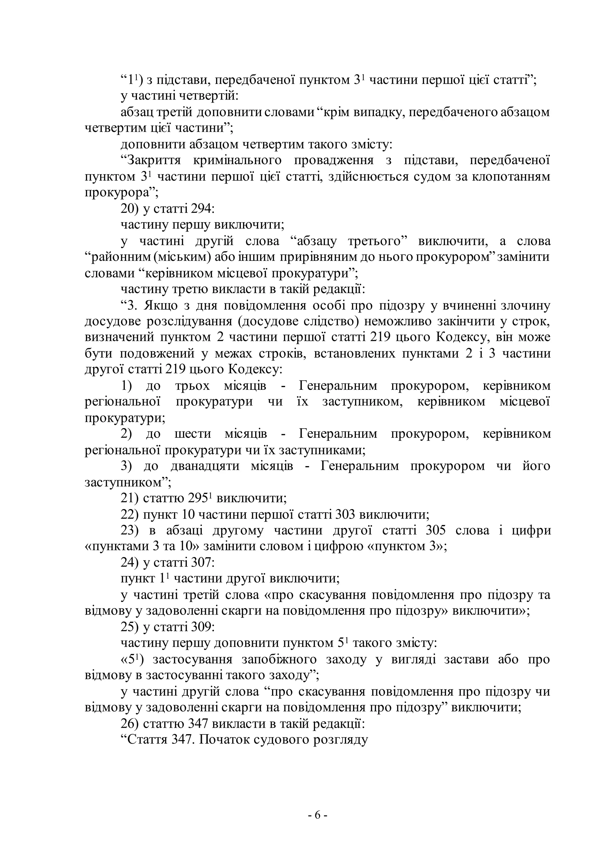 - 6 -
“11) з підстави, передбаченої пунктом 31 частини першої цієї статті”;
у частині четвертій:
абзац третій доповнитисловами“крім випадку, передбаченого абзацом
четвертим цієї частини”;
доповнити абзацом четвертим такого змісту:
“Закриття кримінального провадження з підстави, передбаченої
пунктом 31 частини першої цієї статті, здійснюється судом за клопотанням
прокурора”;
20) у статті 294:
частину першу виключити;
у частині другій слова “абзацу третього” виключити, а слова
“районним (міським) або іншим прирівняним до нього прокурором”замінити
словами “керівником місцевої прокуратури”;
частину третю викласти в такій редакції:
“3. Якщо з дня повідомлення особі про підозру у вчиненні злочину
досудове розслідування (досудове слідство) неможливо закінчити у строк,
визначений пунктом 2 частини першої статті 219 цього Кодексу, він може
бути подовжений у межах строків, встановлених пунктами 2 і 3 частини
другої статті 219 цього Кодексу:
1) до трьох місяців - Генеральним прокурором, керівником
регіональної прокуратури чи їх заступником, керівником місцевої
прокуратури;
2) до шести місяців - Генеральним прокурором, керівником
регіональної прокуратури чи їх заступниками;
3) до дванадцяти місяців - Генеральним прокурором чи його
заступником”;
21) статтю 2951 виключити;
22) пункт 10 частини першої статті 303 виключити;
23) в абзаці другому частини другої статті 305 слова і цифри
«пунктами 3 та 10» замінити словом і цифрою «пунктом 3»;
24) у статті 307:
пункт 11 частини другої виключити;
у частині третій слова «про скасування повідомлення про підозру та
відмову у задоволенні скарги на повідомлення про підозру» виключити»;
25) у статті 309:
частину першу доповнити пунктом 51 такого змісту:
«51) застосування запобіжного заходу у вигляді застави або про
відмову в застосуванні такого заходу”;
у частині другій слова “про скасування повідомлення про підозру чи
відмову у задоволенні скарги на повідомлення про підозру” виключити;
26) статтю 347 викласти в такій редакції:
“Стаття 347. Початок судового розгляду
 