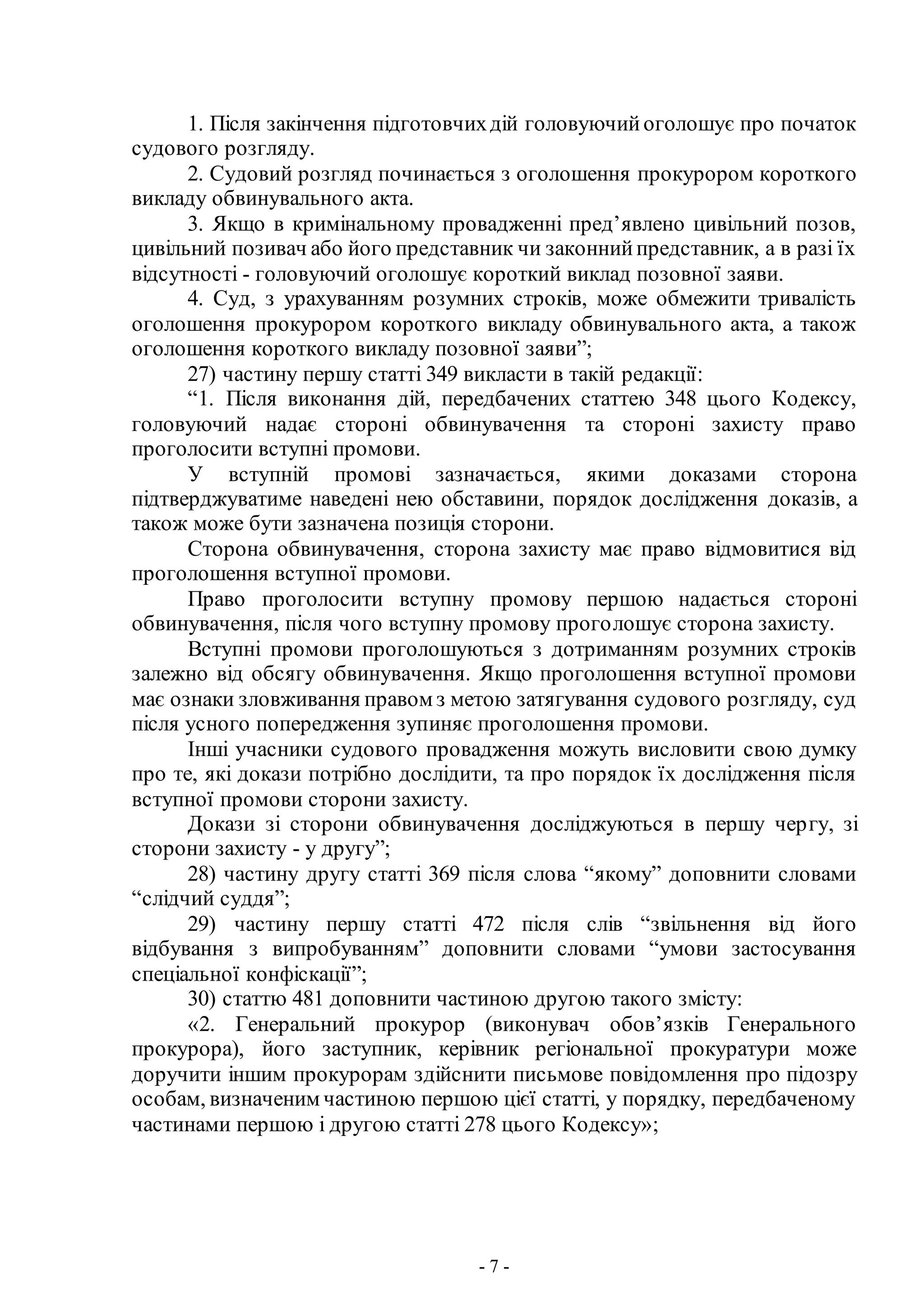 - 7 -
1. Після закінчення підготовчихдій головуючийоголошує про початок
судового розгляду.
2. Судовий розгляд починається з оголошення прокурором короткого
викладу обвинувального акта.
3. Якщо в кримінальному провадженні пред’явлено цивільний позов,
цивільний позивач або його представник чи законнийпредставник, а в разі їх
відсутності - головуючий оголошує короткий виклад позовної заяви.
4. Суд, з урахуванням розумних строків, може обмежити тривалість
оголошення прокурором короткого викладу обвинувального акта, а також
оголошення короткого викладу позовної заяви”;
27) частину першу статті 349 викласти в такій редакції:
“1. Після виконання дій, передбачених статтею 348 цього Кодексу,
головуючий надає стороні обвинувачення та стороні захисту право
проголосити вступні промови.
У вступній промові зазначається, якими доказами сторона
підтверджуватиме наведені нею обставини, порядок дослідження доказів, а
також може бути зазначена позиція сторони.
Сторона обвинувачення, сторона захисту має право відмовитися від
проголошення вступної промови.
Право проголосити вступну промову першою надається стороні
обвинувачення, після чого вступну промову проголошує сторона захисту.
Вступні промови проголошуються з дотриманням розумних строків
залежно від обсягу обвинувачення. Якщо проголошення вступної промови
має ознаки зловживання правом з метою затягування судового розгляду, суд
після усного попередження зупиняє проголошення промови.
Інші учасники судового провадження можуть висловити свою думку
про те, які докази потрібно дослідити, та про порядок їх дослідження після
вступної промови сторони захисту.
Докази зі сторони обвинувачення досліджуються в першу чергу, зі
сторони захисту - у другу”;
28) частину другу статті 369 після слова “якому” доповнити словами
“слідчий суддя”;
29) частину першу статті 472 після слів “звільнення від його
відбування з випробуванням” доповнити словами “умови застосування
спеціальної конфіскації”;
30) статтю 481 доповнити частиною другою такого змісту:
«2. Генеральний прокурор (виконувач обов’язків Генерального
прокурора), його заступник, керівник регіональної прокуратури може
доручити іншим прокурорам здійснити письмове повідомлення про підозру
особам, визначеним частиною першою цієї статті, у порядку, передбаченому
частинами першою і другою статті 278 цього Кодексу»;
 