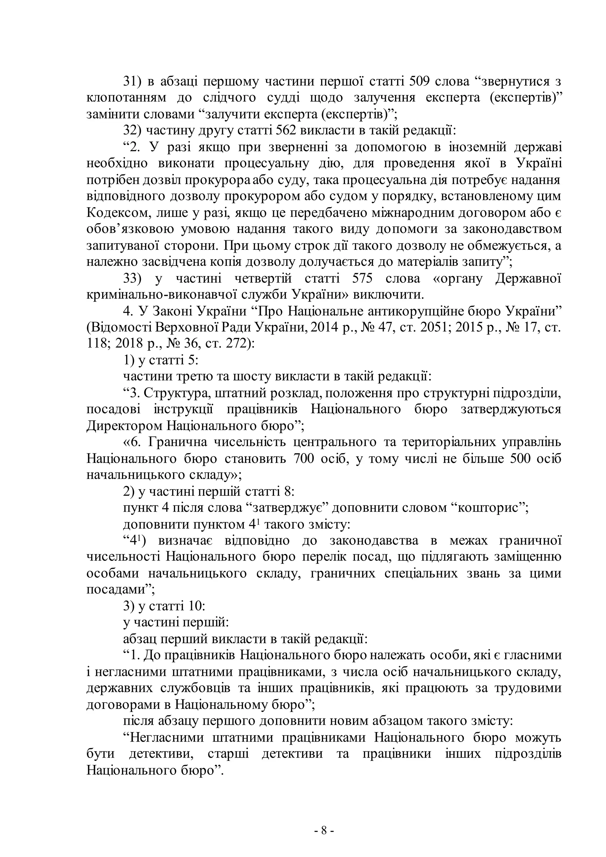 - 8 -
31) в абзаці першому частини першої статті 509 слова “звернутися з
клопотанням до слідчого судді щодо залучення експерта (експертів)”
замінити словами “залучити експерта (експертів)”;
32) частину другу статті 562 викласти в такій редакції:
“2. У разі якщо при зверненні за допомогою в іноземній державі
необхідно виконати процесуальну дію, для проведення якої в Україні
потрібен дозвіл прокурораабо суду, така процесуальна дія потребує надання
відповідного дозволу прокурором або судом у порядку, встановленому цим
Кодексом, лише у разі, якщо це передбачено міжнародним договором або є
обов’язковою умовою надання такого виду допомоги за законодавством
запитуваної сторони. При цьому строк дії такого дозволу не обмежується, а
належно засвідчена копія дозволу долучається до матеріалів запиту”;
33) у частині четвертій статті 575 слова «органу Державної
кримінально-виконавчої служби України» виключити.
4. У Законі України “Про Національне антикорупційне бюро України”
(Відомості Верховної Ради України, 2014 р., № 47, ст. 2051; 2015 р., № 17, ст.
118; 2018 р., № 36, ст. 272):
1) у статті 5:
частини третю та шосту викласти в такій редакції:
“3. Структура, штатний розклад, положення про структурні підрозділи,
посадові інструкції працівників Національного бюро затверджуються
Директором Національного бюро”;
«6. Гранична чисельність центрального та територіальних управлінь
Національного бюро становить 700 осіб, у тому числі не більше 500 осіб
начальницького складу»;
2) у частині першій статті 8:
пункт 4 після слова “затверджує” доповнити словом “кошторис”;
доповнити пунктом 41 такого змісту:
“41) визначає відповідно до законодавства в межах граничної
чисельності Національного бюро перелік посад, що підлягають заміщенню
особами начальницького складу, граничних спеціальних звань за цими
посадами”;
3) у статті 10:
у частині першій:
абзац перший викласти в такій редакції:
“1. До працівників Національного бюро належать особи, які є гласними
і негласними штатними працівниками, з числа осіб начальницького складу,
державних службовців та інших працівників, які працюють за трудовими
договорами в Національному бюро”;
після абзацу першого доповнити новим абзацом такого змісту:
“Негласними штатними працівниками Національного бюро можуть
бути детективи, старші детективи та працівники інших підрозділів
Національного бюро”.
 