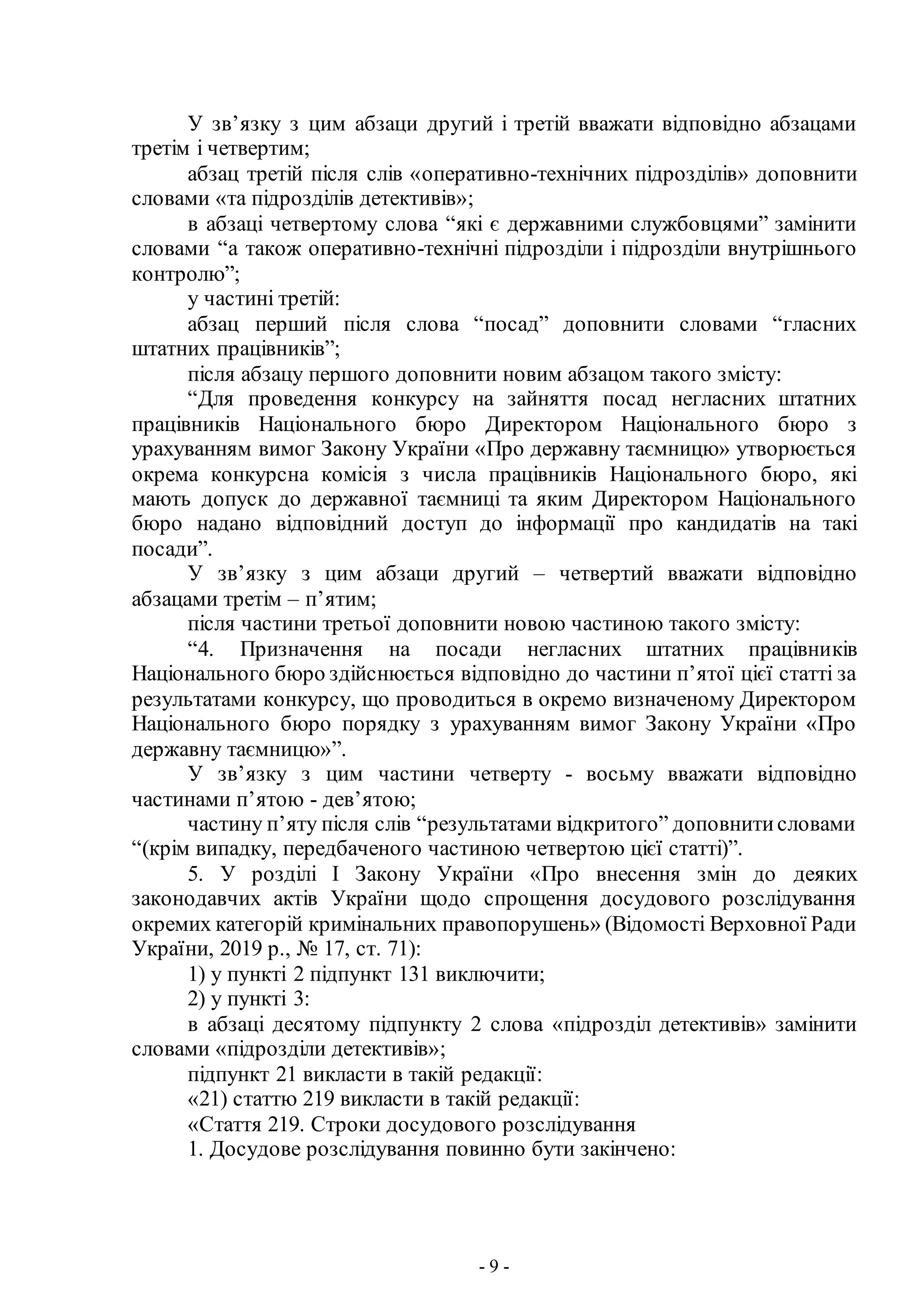 - 9 -
У зв’язку з цим абзаци другий і третій вважати відповідно абзацами
третім і четвертим;
абзац третій після слів «оперативно-технічних підрозділів» доповнити
словами «та підрозділів детективів»;
в абзаці четвертому слова “які є державними службовцями” замінити
словами “а також оперативно-технічні підрозділи і підрозділи внутрішнього
контролю”;
у частині третій:
абзац перший після слова “посад” доповнити словами “гласних
штатних працівників”;
після абзацу першого доповнити новим абзацом такого змісту:
“Для проведення конкурсу на зайняття посад негласних штатних
працівників Національного бюро Директором Національного бюро з
урахуванням вимог Закону України «Про державну таємницю» утворюється
окрема конкурсна комісія з числа працівників Національного бюро, які
мають допуск до державної таємниці та яким Директором Національного
бюро надано відповідний доступ до інформації про кандидатів на такі
посади”.
У зв’язку з цим абзаци другий – четвертий вважати відповідно
абзацами третім – п’ятим;
після частини третьої доповнити новою частиною такого змісту:
“4. Призначення на посади негласних штатних працівників
Національного бюро здійснюється відповідно до частини п’ятої цієї статті за
результатами конкурсу, що проводиться в окремо визначеному Директором
Національного бюро порядку з урахуванням вимог Закону України «Про
державну таємницю»”.
У зв’язку з цим частини четверту - восьму вважати відповідно
частинами п’ятою - дев’ятою;
частину п’яту після слів “результатами відкритого” доповнитисловами
“(крім випадку, передбаченого частиною четвертою цієї статті)”.
5. У розділі І Закону України «Про внесення змін до деяких
законодавчих актів України щодо спрощення досудового розслідування
окремих категорій кримінальних правопорушень» (Відомості Верховної Ради
України, 2019 р., № 17, ст. 71):
1) у пункті 2 підпункт 131 виключити;
2) у пункті 3:
в абзаці десятому підпункту 2 слова «підрозділ детективів» замінити
словами «підрозділи детективів»;
підпункт 21 викласти в такій редакції:
«21) статтю 219 викласти в такій редакції:
«Стаття 219. Строки досудового розслідування
1. Досудове розслідування повинно бути закінчено:
 