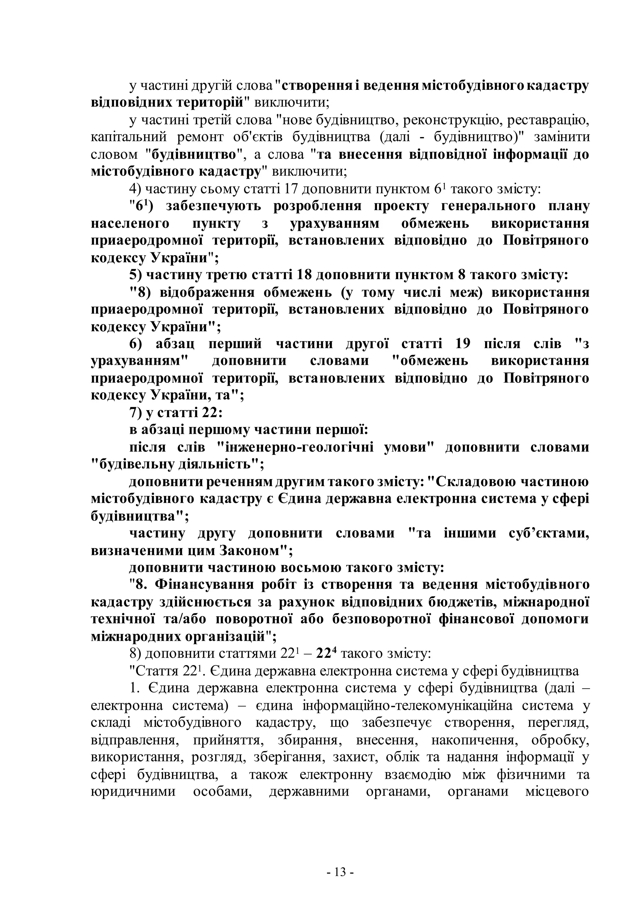 - 13 -
у частині другій слова"створенняі веденнямістобудівногокадастру
відповідних територій" виключити;
у частині третій слова "нове будівництво, реконструкцію, реставрацію,
капітальний ремонт об'єктів будівництва (далі - будівництво)" замінити
словом "будівництво", а слова "та внесення відповідної інформації до
містобудівного кадастру" виключити;
4) частину сьому статті 17 доповнити пунктом 61 такого змісту:
"61
) забезпечують розроблення проекту генерального плану
населеного пункту з урахуванням обмежень використання
приаеродромної території, встановлених відповідно до Повітряного
кодексу України";
5) частину третю статті 18 доповнити пунктом 8 такого змісту:
"8) відображення обмежень (у тому числі меж) використання
приаеродромної території, встановлених відповідно до Повітряного
кодексу України";
6) абзац перший частини другої статті 19 після слів "з
урахуванням" доповнити словами "обмежень використання
приаеродромної території, встановлених відповідно до Повітряного
кодексу України, та";
7) у статті 22:
в абзаці першому частини першої:
після слів "інженерно-геологічні умови" доповнити словами
"будівельну діяльність";
доповнити реченням другим такого змісту:"Складовою частиною
містобудівного кадастру є Єдина державна електронна система у сфері
будівництва";
частину другу доповнити словами "та іншими суб’єктами,
визначеними цим Законом";
доповнити частиною восьмою такого змісту:
"8. Фінансування робіт із створення та ведення містобудівного
кадастру здійснюється за рахунок відповідних бюджетів, міжнародної
технічної та/або поворотної або безповоротної фінансової допомоги
міжнародних організацій";
8) доповнити статтями 221 – 224
такого змісту:
"Стаття 221. Єдина державна електронна система у сфері будівництва
1. Єдина державна електронна система у сфері будівництва (далі –
електронна система) – єдина інформаційно-телекомунікаційна система у
складі містобудівного кадастру, що забезпечує створення, перегляд,
відправлення, прийняття, збирання, внесення, накопичення, обробку,
використання, розгляд, зберігання, захист, облік та надання інформації у
сфері будівництва, а також електронну взаємодію між фізичними та
юридичними особами, державними органами, органами місцевого
 