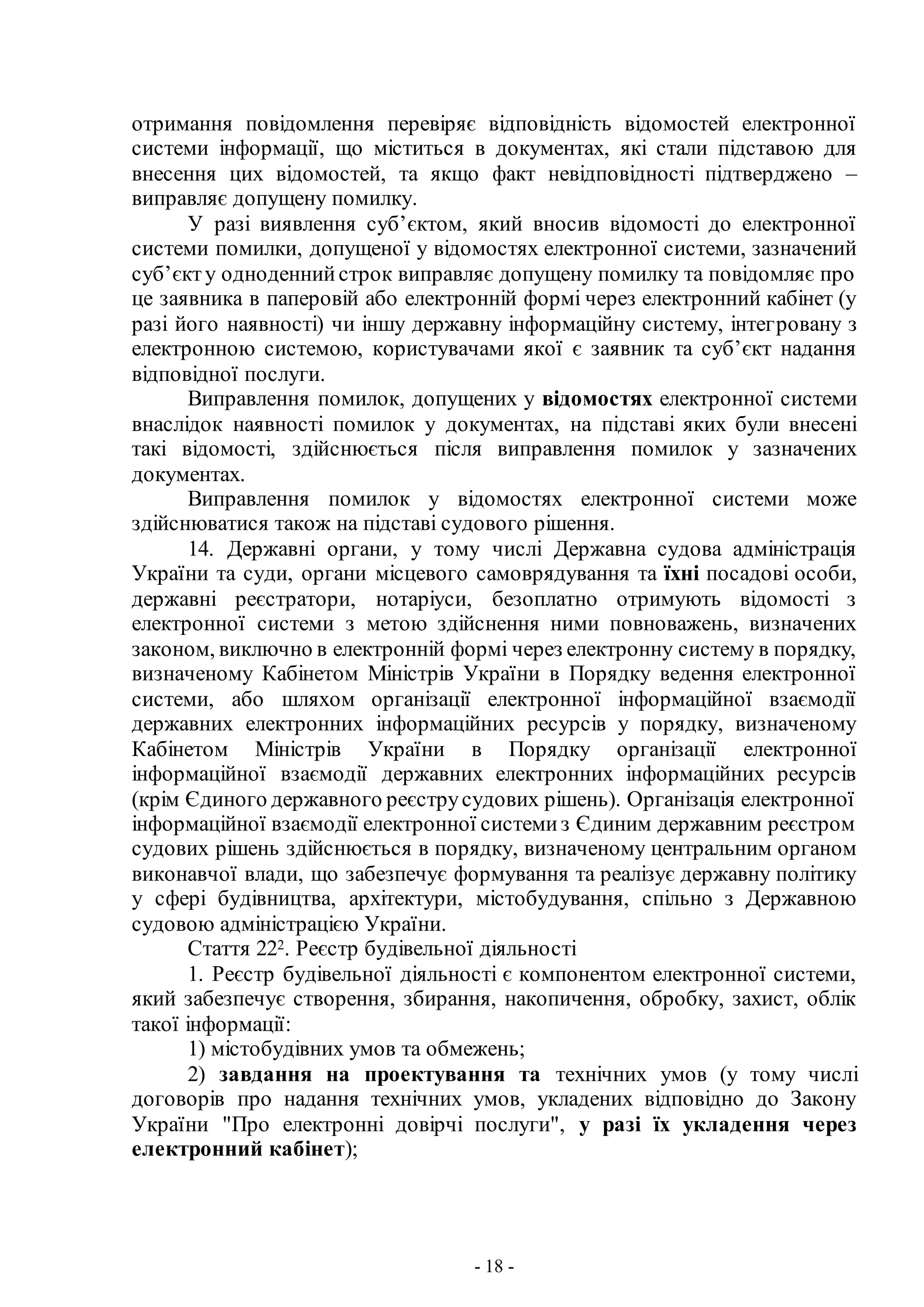 - 18 -
отримання повідомлення перевіряє відповідність відомостей електронної
системи інформації, що міститься в документах, які стали підставою для
внесення цих відомостей, та якщо факт невідповідності підтверджено –
виправляє допущену помилку.
У разі виявлення суб’єктом, який вносив відомості до електронної
системи помилки, допущеної у відомостях електронної системи, зазначений
суб’єкту одноденнийстрок виправляє допущену помилку та повідомляє про
це заявника в паперовій або електронній формі через електронний кабінет (у
разі його наявності) чи іншу державну інформаційну систему, інтегровану з
електронною системою, користувачами якої є заявник та суб’єкт надання
відповідної послуги.
Виправлення помилок, допущених у відомостях електронної системи
внаслідок наявності помилок у документах, на підставі яких були внесені
такі відомості, здійснюється після виправлення помилок у зазначених
документах.
Виправлення помилок у відомостях електронної системи може
здійснюватися також на підставі судового рішення.
14. Державні органи, у тому числі Державна судова адміністрація
України та суди, органи місцевого самоврядування та їхні посадові особи,
державні реєстратори, нотаріуси, безоплатно отримують відомості з
електронної системи з метою здійснення ними повноважень, визначених
законом, виключно в електронній формі через електронну систему в порядку,
визначеному Кабінетом Міністрів України в Порядку ведення електронної
системи, або шляхом організації електронної інформаційної взаємодії
державних електронних інформаційних ресурсів у порядку, визначеному
Кабінетом Міністрів України в Порядку організації електронної
інформаційної взаємодії державних електронних інформаційних ресурсів
(крім Єдиного державного реєструсудових рішень). Організація електронної
інформаційної взаємодії електронної системиз Єдиним державним реєстром
судових рішень здійснюється в порядку, визначеному центральним органом
виконавчої влади, що забезпечує формування та реалізує державну політику
у сфері будівництва, архітектури, містобудування, спільно з Державною
судовою адміністрацією України.
Стаття 222. Реєстр будівельної діяльності
1. Реєстр будівельної діяльності є компонентом електронної системи,
який забезпечує створення, збирання, накопичення, обробку, захист, облік
такої інформації:
1) містобудівних умов та обмежень;
2) завдання на проектування та технічних умов (у тому числі
договорів про надання технічних умов, укладених відповідно до Закону
України "Про електронні довірчі послуги", у разі їх укладення через
електронний кабінет);
 