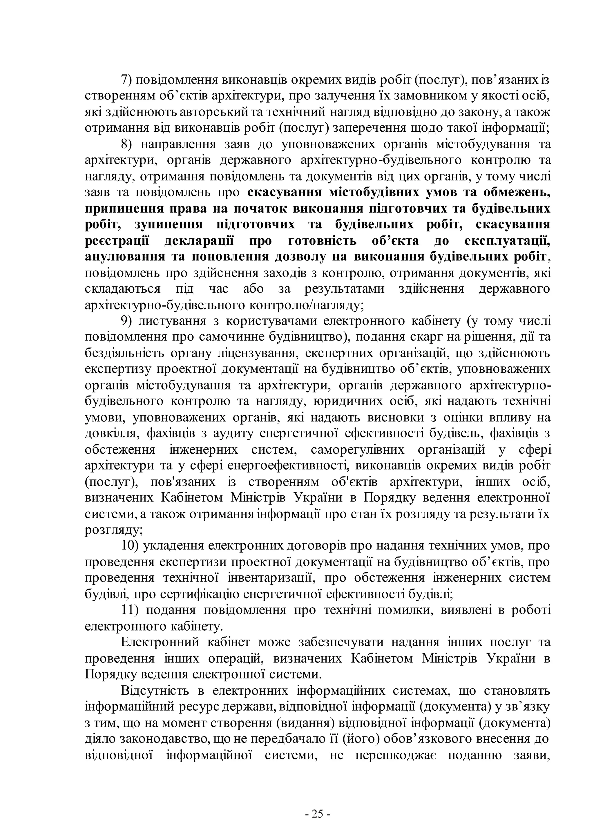 - 25 -
7) повідомлення виконавців окремих видів робіт (послуг), пов’язанихіз
створенням об’єктів архітектури, про залучення їх замовником у якості осіб,
які здійснюють авторськийта технічний нагляд відповідно до закону, а також
отримання від виконавців робіт (послуг) заперечення щодо такої інформації;
8) направлення заяв до уповноважених органів містобудування та
архітектури, органів державного архітектурно-будівельного контролю та
нагляду, отримання повідомлень та документів від цих органів, у тому числі
заяв та повідомлень про скасування містобудівних умов та обмежень,
припинення права на початок виконання підготовчих та будівельних
робіт, зупинення підготовчих та будівельних робіт, скасування
реєстрації декларації про готовність об’єкта до експлуатації,
анулювання та поновлення дозволу на виконання будівельних робіт,
повідомлень про здійснення заходів з контролю, отримання документів, які
складаються під час або за результатами здійснення державного
архітектурно-будівельного контролю/нагляду;
9) листування з користувачами електронного кабінету (у тому числі
повідомлення про самочинне будівництво), подання скарг на рішення, дії та
бездіяльність органу ліцензування, експертних організацій, що здійснюють
експертизу проектної документації на будівництво об’єктів, уповноважених
органів містобудування та архітектури, органів державного архітектурно-
будівельного контролю та нагляду, юридичних осіб, які надають технічні
умови, уповноважених органів, які надають висновки з оцінки впливу на
довкілля, фахівців з аудиту енергетичної ефективності будівель, фахівців з
обстеження інженерних систем, саморегулівних організацій у сфері
архітектури та у сфері енергоефективності, виконавців окремих видів робіт
(послуг), пов'язаних із створенням об'єктів архітектури, інших осіб,
визначених Кабінетом Міністрів України в Порядку ведення електронної
системи, а також отримання інформації про стан їх розгляду та результати їх
розгляду;
10) укладення електронних договорів про надання технічних умов, про
проведення експертизи проектної документації на будівництво об’єктів, про
проведення технічної інвентаризації, про обстеження інженерних систем
будівлі, про сертифікацію енергетичної ефективності будівлі;
11) подання повідомлення про технічні помилки, виявлені в роботі
електронного кабінету.
Електронний кабінет може забезпечувати надання інших послуг та
проведення інших операцій, визначених Кабінетом Міністрів України в
Порядку ведення електронної системи.
Відсутність в електронних інформаційних системах, що становлять
інформаційний ресурс держави, відповідної інформації (документа) у зв’язку
з тим, що на момент створення (видання) відповідної інформації (документа)
діяло законодавство, що не передбачало її (його) обов’язкового внесення до
відповідної інформаційної системи, не перешкоджає поданню заяви,
 