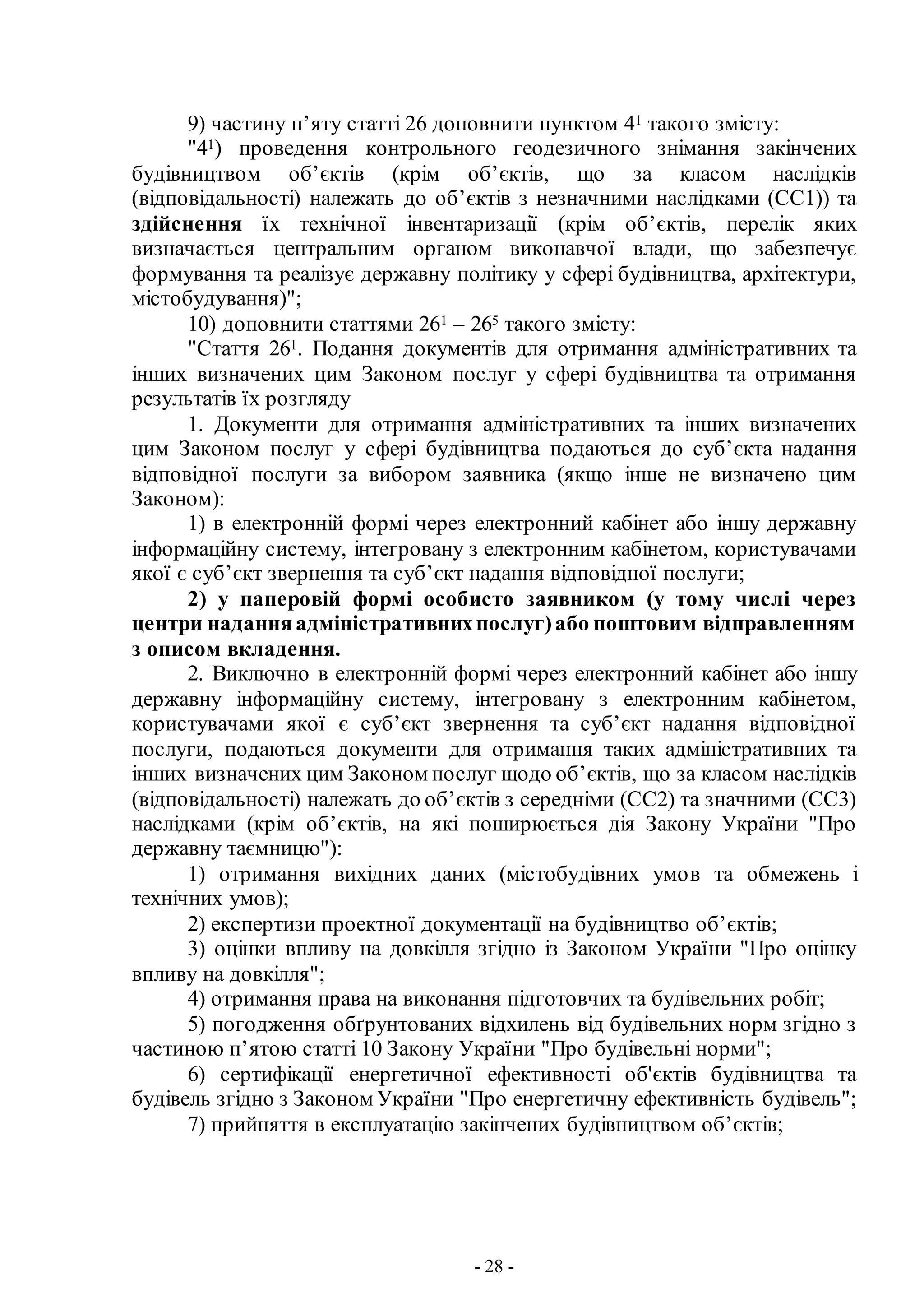 - 28 -
9) частину п’яту статті 26 доповнити пунктом 41 такого змісту:
"41) проведення контрольного геодезичного знімання закінчених
будівництвом об’єктів (крім об’єктів, що за класом наслідків
(відповідальності) належать до об’єктів з незначними наслідками (СС1)) та
здійснення їх технічної інвентаризації (крім об’єктів, перелік яких
визначається центральним органом виконавчої влади, що забезпечує
формування та реалізує державну політику у сфері будівництва, архітектури,
містобудування)";
10) доповнити статтями 261 – 265 такого змісту:
"Стаття 261. Подання документів для отримання адміністративних та
інших визначених цим Законом послуг у сфері будівництва та отримання
результатів їх розгляду
1. Документи для отримання адміністративних та інших визначених
цим Законом послуг у сфері будівництва подаються до суб’єкта надання
відповідної послуги за вибором заявника (якщо інше не визначено цим
Законом):
1) в електронній формі через електронний кабінет або іншу державну
інформаційну систему, інтегровану з електронним кабінетом, користувачами
якої є суб’єкт звернення та суб’єкт надання відповідної послуги;
2) у паперовій формі особисто заявником (у тому числі через
центри наданняадміністративнихпослуг)або поштовим відправленням
з описом вкладення.
2. Виключно в електронній формі через електронний кабінет або іншу
державну інформаційну систему, інтегровану з електронним кабінетом,
користувачами якої є суб’єкт звернення та суб’єкт надання відповідної
послуги, подаються документи для отримання таких адміністративних та
інших визначених цим Законом послуг щодо об’єктів, що за класом наслідків
(відповідальності) належать до об’єктів з середніми (СС2) та значними (СС3)
наслідками (крім об’єктів, на які поширюється дія Закону України "Про
державну таємницю"):
1) отримання вихідних даних (містобудівних умов та обмежень і
технічних умов);
2) експертизи проектної документації на будівництво об’єктів;
3) оцінки впливу на довкілля згідно із Законом України "Про оцінку
впливу на довкілля";
4) отримання права на виконання підготовчих та будівельних робіт;
5) погодження обґрунтованих відхилень від будівельних норм згідно з
частиною п’ятою статті 10 Закону України "Про будівельні норми";
6) сертифікації енергетичної ефективності об'єктів будівництва та
будівель згідно з Законом України "Про енергетичну ефективність будівель";
7) прийняття в експлуатацію закінчених будівництвом об’єктів;
 