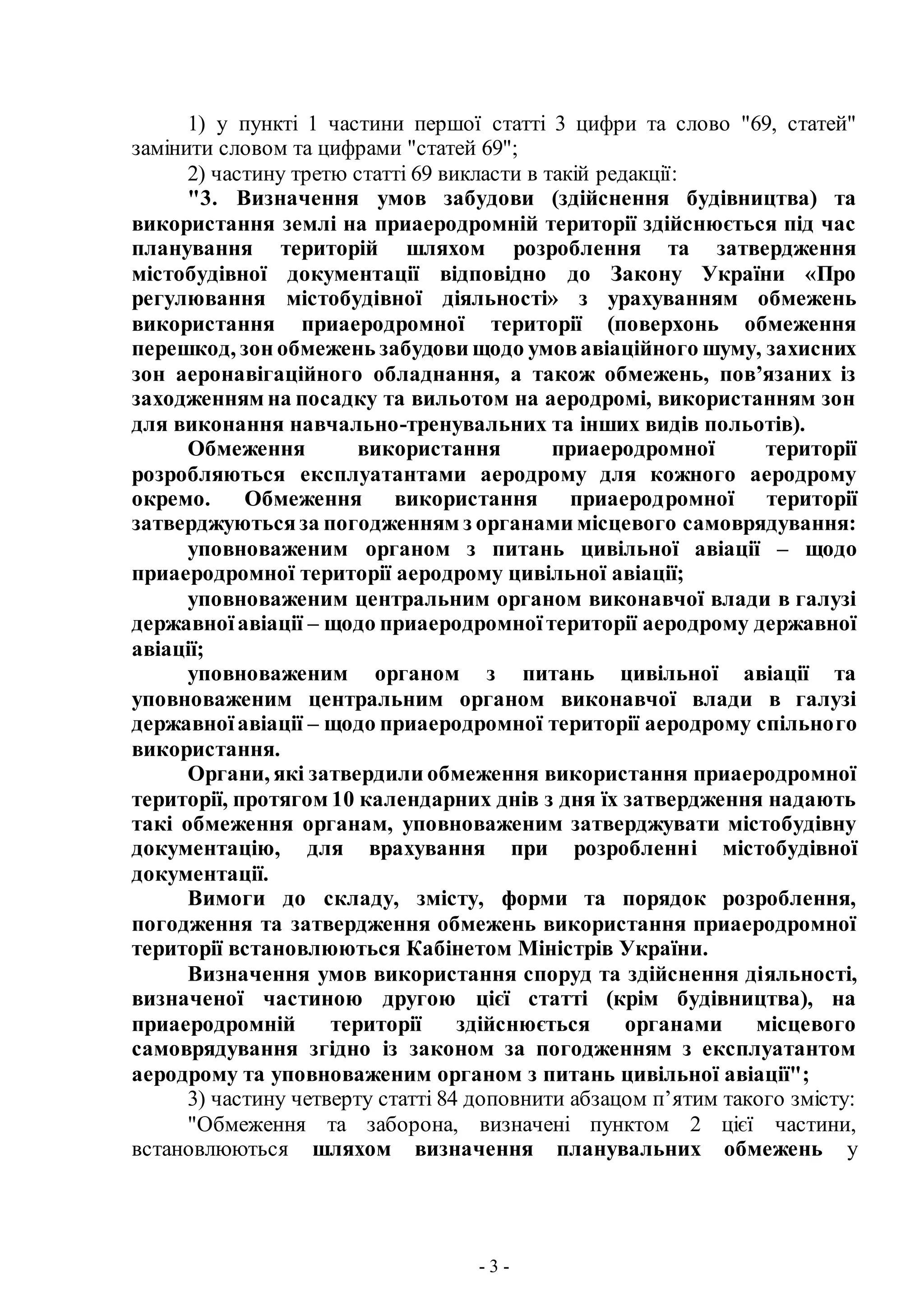 - 3 -
1) у пункті 1 частини першої статті 3 цифри та слово "69, статей"
замінити словом та цифрами "статей 69";
2) частину третю статті 69 викласти в такій редакції:
"3. Визначення умов забудови (здійснення будівництва) та
використання землі на приаеродромній території здійснюється під час
планування територій шляхом розроблення та затвердження
містобудівної документації відповідно до Закону України «Про
регулювання містобудівної діяльності» з урахуванням обмежень
використання приаеродромної території (поверхонь обмеження
перешкод, зон обмежень забудови щодо умовавіаційного шуму, захисних
зон аеронавігаційного обладнання, а також обмежень, пов’язаних із
заходженням на посадку та вильотом на аеродромі, використанням зон
для виконання навчально-тренувальних та інших видів польотів).
Обмеження використання приаеродромної території
розробляються експлуатантами аеродрому для кожного аеродрому
окремо. Обмеження використання приаеродромної території
затверджуютьсяза погодженням з органами місцевого самоврядування:
уповноваженим органом з питань цивільної авіації – щодо
приаеродромної території аеродрому цивільної авіації;
уповноваженим центральним органом виконавчої влади в галузі
державноїавіації – щодо приаеродромноїтериторії аеродрому державної
авіації;
уповноваженим органом з питань цивільної авіації та
уповноваженим центральним органом виконавчої влади в галузі
державноїавіації – щодо приаеродромної території аеродрому спільного
використання.
Органи, які затвердили обмеження використання приаеродромної
території, протягом 10 календарних днів з дня їх затвердження надають
такі обмеження органам, уповноваженим затверджувати містобудівну
документацію, для врахування при розробленні містобудівної
документації.
Вимоги до складу, змісту, форми та порядок розроблення,
погодження та затвердження обмежень використання приаеродромної
території встановлюються Кабінетом Міністрів України.
Визначення умов використання споруд та здійснення діяльності,
визначеної частиною другою цієї статті (крім будівництва), на
приаеродромній території здійснюється органами місцевого
самоврядування згідно із законом за погодженням з експлуатантом
аеродрому та уповноваженим органом з питань цивільної авіації";
3) частину четверту статті 84 доповнити абзацом п’ятим такого змісту:
"Обмеження та заборона, визначені пунктом 2 цієї частини,
встановлюються шляхом визначення планувальних обмежень у
 
