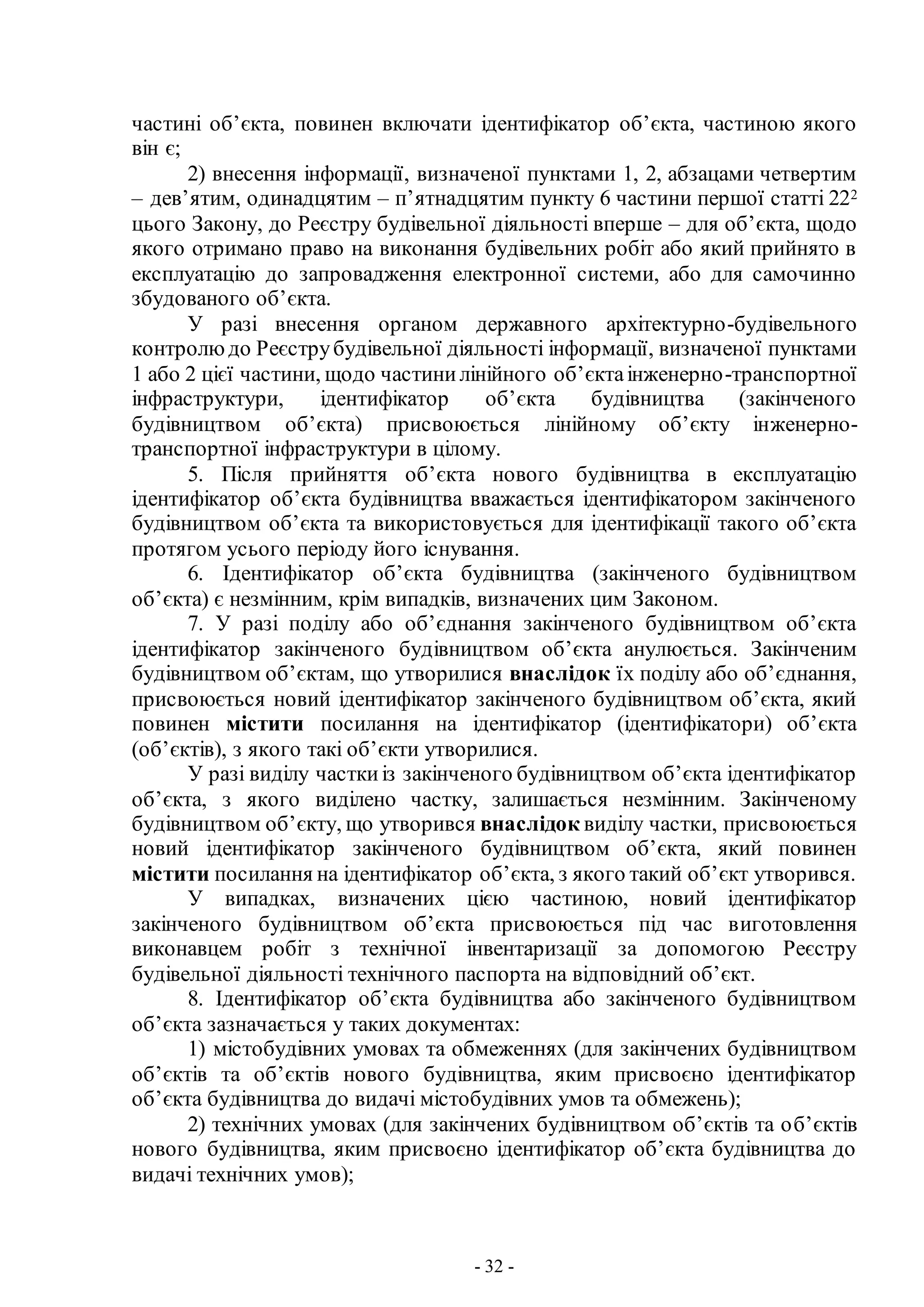 - 32 -
частині об’єкта, повинен включати ідентифікатор об’єкта, частиною якого
він є;
2) внесення інформації, визначеної пунктами 1, 2, абзацами четвертим
– дев’ятим, одинадцятим – п’ятнадцятим пункту 6 частини першої статті 222
цього Закону, до Реєстру будівельної діяльності вперше – для об’єкта, щодо
якого отримано право на виконання будівельних робіт або який прийнято в
експлуатацію до запровадження електронної системи, або для самочинно
збудованого об’єкта.
У разі внесення органом державного архітектурно-будівельного
контролюдо Реєструбудівельної діяльності інформації, визначеної пунктами
1 або 2 цієї частини, щодо частинилінійного об’єктаінженерно-транспортної
інфраструктури, ідентифікатор об’єкта будівництва (закінченого
будівництвом об’єкта) присвоюється лінійному об’єкту інженерно-
транспортної інфраструктури в цілому.
5. Після прийняття об’єкта нового будівництва в експлуатацію
ідентифікатор об’єкта будівництва вважається ідентифікатором закінченого
будівництвом об’єкта та використовується для ідентифікації такого об’єкта
протягом усього періоду його існування.
6. Ідентифікатор об’єкта будівництва (закінченого будівництвом
об’єкта) є незмінним, крім випадків, визначених цим Законом.
7. У разі поділу або об’єднання закінченого будівництвом об’єкта
ідентифікатор закінченого будівництвом об’єкта анулюється. Закінченим
будівництвом об’єктам, що утворилися внаслідок їх поділу або об’єднання,
присвоюється новий ідентифікатор закінченого будівництвом об’єкта, який
повинен містити посилання на ідентифікатор (ідентифікатори) об’єкта
(об’єктів), з якого такі об’єкти утворилися.
У разі виділу часткиіз закінченого будівництвом об’єкта ідентифікатор
об’єкта, з якого виділено частку, залишається незмінним. Закінченому
будівництвом об’єкту, що утворився внаслідок виділу частки, присвоюється
новий ідентифікатор закінченого будівництвом об’єкта, який повинен
містити посилання на ідентифікатор об’єкта, з якого такий об’єкт утворився.
У випадках, визначених цією частиною, новий ідентифікатор
закінченого будівництвом об’єкта присвоюється під час виготовлення
виконавцем робіт з технічної інвентаризації за допомогою Реєстру
будівельної діяльності технічного паспорта на відповідний об’єкт.
8. Ідентифікатор об’єкта будівництва або закінченого будівництвом
об’єкта зазначається у таких документах:
1) містобудівних умовах та обмеженнях (для закінчених будівництвом
об’єктів та об’єктів нового будівництва, яким присвоєно ідентифікатор
об’єкта будівництва до видачі містобудівних умов та обмежень);
2) технічних умовах (для закінчених будівництвом об’єктів та об’єктів
нового будівництва, яким присвоєно ідентифікатор об’єкта будівництва до
видачі технічних умов);
 