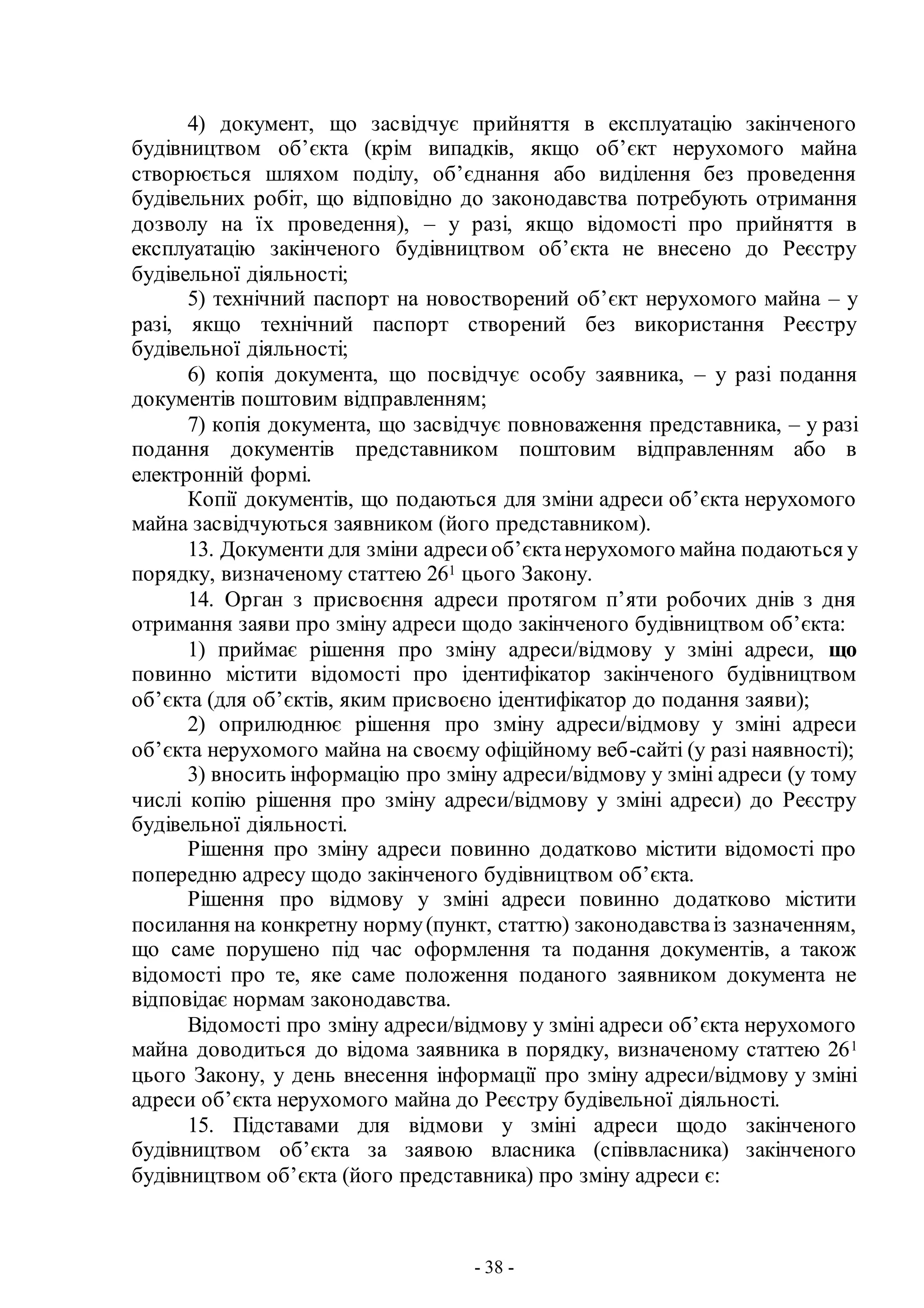 - 38 -
4) документ, що засвідчує прийняття в експлуатацію закінченого
будівництвом об’єкта (крім випадків, якщо об’єкт нерухомого майна
створюється шляхом поділу, об’єднання або виділення без проведення
будівельних робіт, що відповідно до законодавства потребують отримання
дозволу на їх проведення), – у разі, якщо відомості про прийняття в
експлуатацію закінченого будівництвом об’єкта не внесено до Реєстру
будівельної діяльності;
5) технічний паспорт на новостворений об’єкт нерухомого майна – у
разі, якщо технічний паспорт створений без використання Реєстру
будівельної діяльності;
6) копія документа, що посвідчує особу заявника, – у разі подання
документів поштовим відправленням;
7) копія документа, що засвідчує повноваження представника, – у разі
подання документів представником поштовим відправленням або в
електронній формі.
Копії документів, що подаються для зміни адреси об’єкта нерухомого
майна засвідчуються заявником (його представником).
13. Документи для зміни адресиоб’єктанерухомого майна подаються у
порядку, визначеному статтею 261 цього Закону.
14. Орган з присвоєння адреси протягом п’яти робочих днів з дня
отримання заяви про зміну адреси щодо закінченого будівництвом об’єкта:
1) приймає рішення про зміну адреси/відмову у зміні адреси, що
повинно містити відомості про ідентифікатор закінченого будівництвом
об’єкта (для об’єктів, яким присвоєно ідентифікатор до подання заяви);
2) оприлюднює рішення про зміну адреси/відмову у зміні адреси
об’єкта нерухомого майна на своєму офіційному веб-сайті (у разі наявності);
3) вносить інформацію про зміну адреси/відмову у зміні адреси (у тому
числі копію рішення про зміну адреси/відмову у зміні адреси) до Реєстру
будівельної діяльності.
Рішення про зміну адреси повинно додатково містити відомості про
попередню адресу щодо закінченого будівництвом об’єкта.
Рішення про відмову у зміні адреси повинно додатково містити
посилання на конкретну норму(пункт, статтю) законодавстваіз зазначенням,
що саме порушено під час оформлення та подання документів, а також
відомості про те, яке саме положення поданого заявником документа не
відповідає нормам законодавства.
Відомості про зміну адреси/відмову у зміні адреси об’єкта нерухомого
майна доводиться до відома заявника в порядку, визначеному статтею 261
цього Закону, у день внесення інформації про зміну адреси/відмову у зміні
адреси об’єкта нерухомого майна до Реєстру будівельної діяльності.
15. Підставами для відмови у зміні адреси щодо закінченого
будівництвом об’єкта за заявою власника (співвласника) закінченого
будівництвом об’єкта (його представника) про зміну адреси є:
 