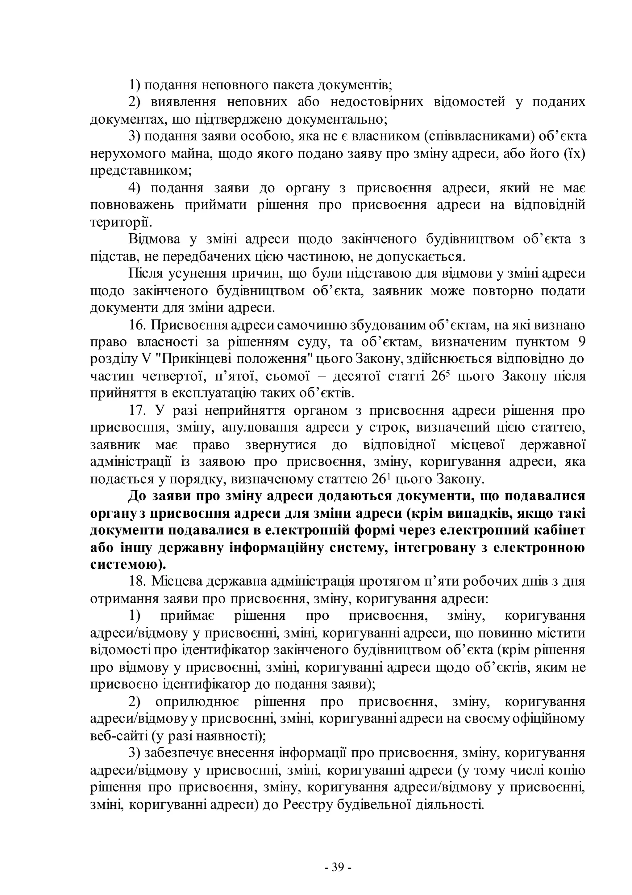 - 39 -
1) подання неповного пакета документів;
2) виявлення неповних або недостовірних відомостей у поданих
документах, що підтверджено документально;
3) подання заяви особою, яка не є власником (співвласниками) об’єкта
нерухомого майна, щодо якого подано заяву про зміну адреси, або його (їх)
представником;
4) подання заяви до органу з присвоєння адреси, який не має
повноважень приймати рішення про присвоєння адреси на відповідній
території.
Відмова у зміні адреси щодо закінченого будівництвом об’єкта з
підстав, не передбачених цією частиною, не допускається.
Після усунення причин, що були підставою для відмови у зміні адреси
щодо закінченого будівництвом об’єкта, заявник може повторно подати
документи для зміни адреси.
16. Присвоєння адресисамочинно збудованим об’єктам, на які визнано
право власності за рішенням суду, та об’єктам, визначеним пунктом 9
розділу V "Прикінцеві положення" цього Закону, здійснюється відповідно до
частин четвертої, п’ятої, сьомої – десятої статті 265 цього Закону після
прийняття в експлуатацію таких об’єктів.
17. У разі неприйняття органом з присвоєння адреси рішення про
присвоєння, зміну, анулювання адреси у строк, визначений цією статтею,
заявник має право звернутися до відповідної місцевої державної
адміністрації із заявою про присвоєння, зміну, коригування адреси, яка
подається у порядку, визначеному статтею 261 цього Закону.
До заяви про зміну адреси додаються документи, що подавалися
органуз присвоєння адреси для зміни адреси (крім випадків, якщо такі
документи подавалися в електронній формі через електронний кабінет
або іншу державну інформаційну систему, інтегровану з електронною
системою).
18. Місцева державна адміністрація протягом п’яти робочих днів з дня
отримання заяви про присвоєння, зміну, коригування адреси:
1) приймає рішення про присвоєння, зміну, коригування
адреси/відмову у присвоєнні, зміні, коригуванні адреси, що повинно містити
відомостіпро ідентифікатор закінченого будівництвом об’єкта (крім рішення
про відмову у присвоєнні, зміні, коригуванні адреси щодо об’єктів, яким не
присвоєно ідентифікатор до подання заяви);
2) оприлюднює рішення про присвоєння, зміну, коригування
адреси/відмовуу присвоєнні, зміні, коригуванніадреси на своємуофіційному
веб-сайті (у разі наявності);
3) забезпечує внесення інформації про присвоєння, зміну, коригування
адреси/відмову у присвоєнні, зміні, коригуванні адреси (у тому числі копію
рішення про присвоєння, зміну, коригування адреси/відмову у присвоєнні,
зміні, коригуванні адреси) до Реєстру будівельної діяльності.
 