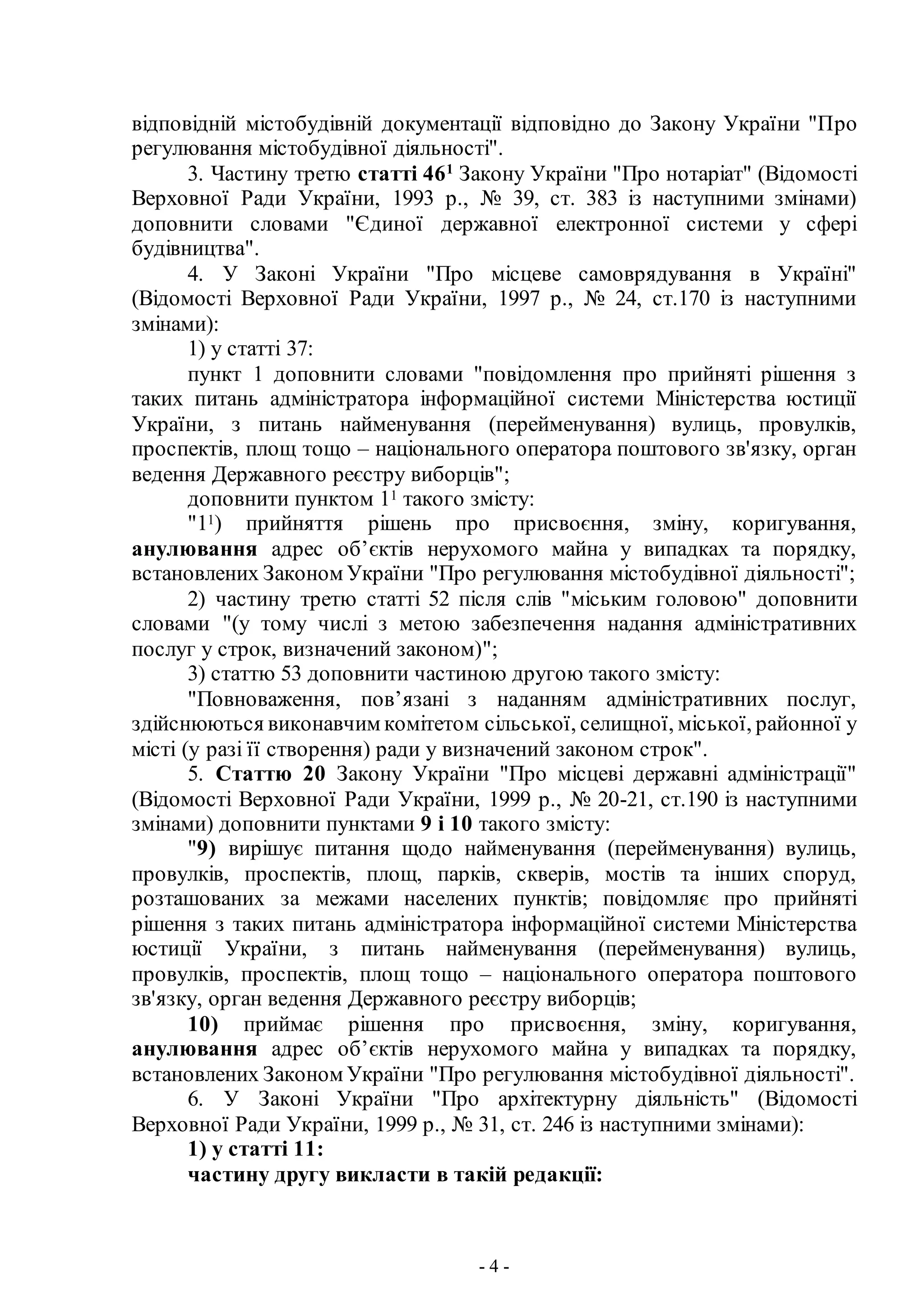 - 4 -
відповідній містобудівній документації відповідно до Закону України "Про
регулювання містобудівної діяльності".
3. Частину третю статті 461
Закону України "Про нотаріат" (Відомості
Верховної Ради України, 1993 р., № 39, ст. 383 із наступними змінами)
доповнити словами "Єдиної державної електронної системи у сфері
будівництва".
4. У Законі України "Про місцеве самоврядування в Україні"
(Відомості Верховної Ради України, 1997 р., № 24, ст.170 із наступними
змінами):
1) у статті 37:
пункт 1 доповнити словами "повідомлення про прийняті рішення з
таких питань адміністратора інформаційної системи Міністерства юстиції
України, з питань найменування (перейменування) вулиць, провулків,
проспектів, площ тощо – національного оператора поштового зв'язку, орган
ведення Державного реєстру виборців";
доповнити пунктом 11 такого змісту:
"11) прийняття рішень про присвоєння, зміну, коригування,
анулювання адрес об’єктів нерухомого майна у випадках та порядку,
встановлених Законом України "Про регулювання містобудівної діяльності";
2) частину третю статті 52 після слів "міським головою" доповнити
словами "(у тому числі з метою забезпечення надання адміністративних
послуг у строк, визначений законом)";
3) статтю 53 доповнити частиною другою такого змісту:
"Повноваження, пов’язані з наданням адміністративних послуг,
здійснюються виконавчим комітетом сільської, селищної, міської, районної у
місті (у разі її створення) ради у визначений законом строк".
5. Статтю 20 Закону України "Про місцеві державні адміністрації"
(Відомості Верховної Ради України, 1999 р., № 20-21, ст.190 із наступними
змінами) доповнити пунктами 9 і 10 такого змісту:
"9) вирішує питання щодо найменування (перейменування) вулиць,
провулків, проспектів, площ, парків, скверів, мостів та інших споруд,
розташованих за межами населених пунктів; повідомляє про прийняті
рішення з таких питань адміністратора інформаційної системи Міністерства
юстиції України, з питань найменування (перейменування) вулиць,
провулків, проспектів, площ тощо – національного оператора поштового
зв'язку, орган ведення Державного реєстру виборців;
10) приймає рішення про присвоєння, зміну, коригування,
анулювання адрес об’єктів нерухомого майна у випадках та порядку,
встановлених Законом України "Про регулювання містобудівної діяльності".
6. У Законі України "Про архітектурну діяльність" (Відомості
Верховної Ради України, 1999 р., № 31, ст. 246 із наступними змінами):
1) у статті 11:
частину другу викласти в такій редакції:
 