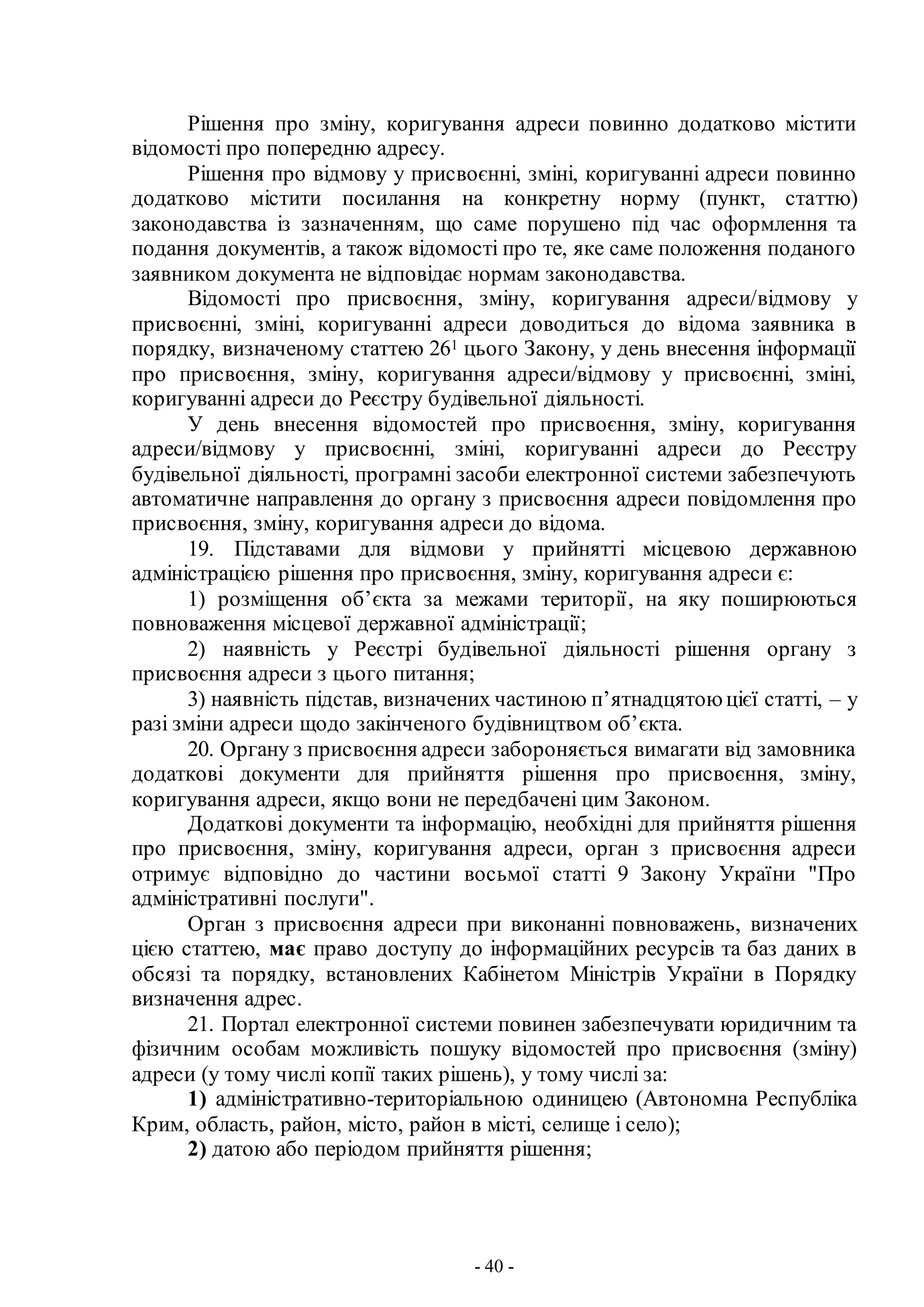 - 40 -
Рішення про зміну, коригування адреси повинно додатково містити
відомості про попередню адресу.
Рішення про відмову у присвоєнні, зміні, коригуванні адреси повинно
додатково містити посилання на конкретну норму (пункт, статтю)
законодавства із зазначенням, що саме порушено під час оформлення та
подання документів, а також відомості про те, яке саме положення поданого
заявником документа не відповідає нормам законодавства.
Відомості про присвоєння, зміну, коригування адреси/відмову у
присвоєнні, зміні, коригуванні адреси доводиться до відома заявника в
порядку, визначеному статтею 261 цього Закону, у день внесення інформації
про присвоєння, зміну, коригування адреси/відмову у присвоєнні, зміні,
коригуванні адреси до Реєстру будівельної діяльності.
У день внесення відомостей про присвоєння, зміну, коригування
адреси/відмову у присвоєнні, зміні, коригуванні адреси до Реєстру
будівельної діяльності, програмні засоби електронної системи забезпечують
автоматичне направлення до органу з присвоєння адреси повідомлення про
присвоєння, зміну, коригування адреси до відома.
19. Підставами для відмови у прийнятті місцевою державною
адміністрацією рішення про присвоєння, зміну, коригування адреси є:
1) розміщення об’єкта за межами території, на яку поширюються
повноваження місцевої державної адміністрації;
2) наявність у Реєстрі будівельної діяльності рішення органу з
присвоєння адреси з цього питання;
3) наявність підстав, визначених частиною п’ятнадцятою цієї статті, – у
разі зміни адреси щодо закінченого будівництвом об’єкта.
20. Органу з присвоєння адреси забороняється вимагати від замовника
додаткові документи для прийняття рішення про присвоєння, зміну,
коригування адреси, якщо вони не передбачені цим Законом.
Додаткові документи та інформацію, необхідні для прийняття рішення
про присвоєння, зміну, коригування адреси, орган з присвоєння адреси
отримує відповідно до частини восьмої статті 9 Закону України "Про
адміністративні послуги".
Орган з присвоєння адреси при виконанні повноважень, визначених
цією статтею, має право доступу до інформаційних ресурсів та баз даних в
обсязі та порядку, встановлених Кабінетом Міністрів України в Порядку
визначення адрес.
21. Портал електронної системи повинен забезпечувати юридичним та
фізичним особам можливість пошуку відомостей про присвоєння (зміну)
адреси (у тому числі копії таких рішень), у тому числі за:
1) адміністративно-територіальною одиницею (Автономна Республіка
Крим, область, район, місто, район в місті, селище і село);
2) датою або періодом прийняття рішення;
 