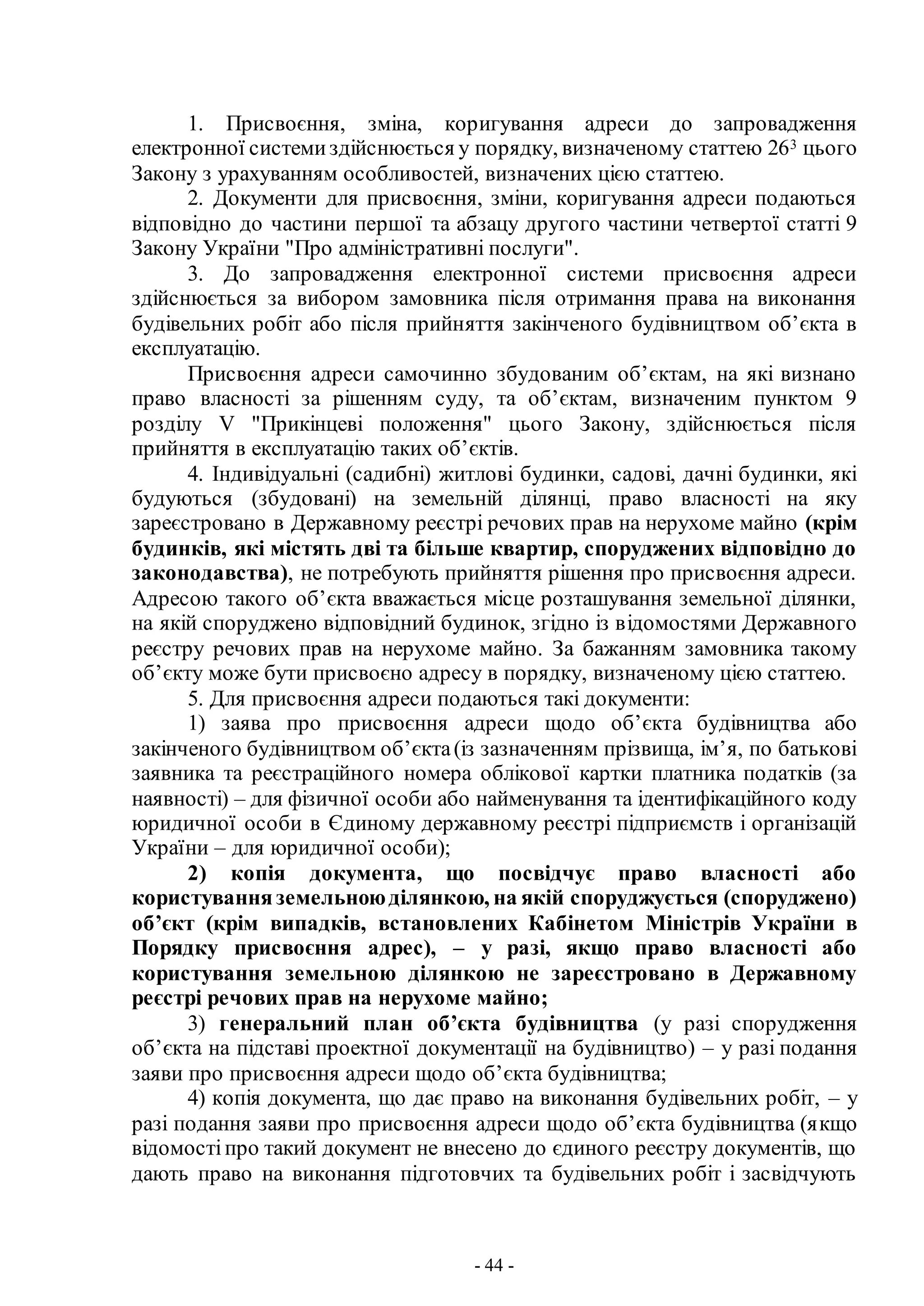 - 44 -
1. Присвоєння, зміна, коригування адреси до запровадження
електронної системиздійснюється у порядку, визначеному статтею 263 цього
Закону з урахуванням особливостей, визначених цією статтею.
2. Документи для присвоєння, зміни, коригування адреси подаються
відповідно до частини першої та абзацу другого частини четвертої статті 9
Закону України "Про адміністративні послуги".
3. До запровадження електронної системи присвоєння адреси
здійснюється за вибором замовника після отримання права на виконання
будівельних робіт або після прийняття закінченого будівництвом об’єкта в
експлуатацію.
Присвоєння адреси самочинно збудованим об’єктам, на які визнано
право власності за рішенням суду, та об’єктам, визначеним пунктом 9
розділу V "Прикінцеві положення" цього Закону, здійснюється після
прийняття в експлуатацію таких об’єктів.
4. Індивідуальні (садибні) житлові будинки, садові, дачні будинки, які
будуються (збудовані) на земельній ділянці, право власності на яку
зареєстровано в Державному реєстрі речових прав на нерухоме майно (крім
будинків, які містять дві та більше квартир, споруджених відповідно до
законодавства), не потребують прийняття рішення про присвоєння адреси.
Адресою такого об’єкта вважається місце розташування земельної ділянки,
на якій споруджено відповідний будинок, згідно із відомостями Державного
реєстру речових прав на нерухоме майно. За бажанням замовника такому
об’єкту може бути присвоєно адресу в порядку, визначеному цією статтею.
5. Для присвоєння адреси подаються такі документи:
1) заява про присвоєння адреси щодо об’єкта будівництва або
закінченого будівництвом об’єкта(із зазначенням прізвища, ім’я, по батькові
заявника та реєстраційного номера облікової картки платника податків (за
наявності) – для фізичної особи або найменування та ідентифікаційного коду
юридичної особи в Єдиному державному реєстрі підприємств і організацій
України – для юридичної особи);
2) копія документа, що посвідчує право власності або
користуванняземельноюділянкою, на якій споруджується (споруджено)
об’єкт (крім випадків, встановлених Кабінетом Міністрів України в
Порядку присвоєння адрес), – у разі, якщо право власності або
користування земельною ділянкою не зареєстровано в Державному
реєстрі речових прав на нерухоме майно;
3) генеральний план об’єкта будівництва (у разі спорудження
об’єкта на підставі проектної документації на будівництво) – у разі подання
заяви про присвоєння адреси щодо об’єкта будівництва;
4) копія документа, що дає право на виконання будівельних робіт, – у
разі подання заяви про присвоєння адреси щодо об’єкта будівництва (якщо
відомостіпро такий документ не внесено до єдиного реєстру документів, що
дають право на виконання підготовчих та будівельних робіт і засвідчують
 