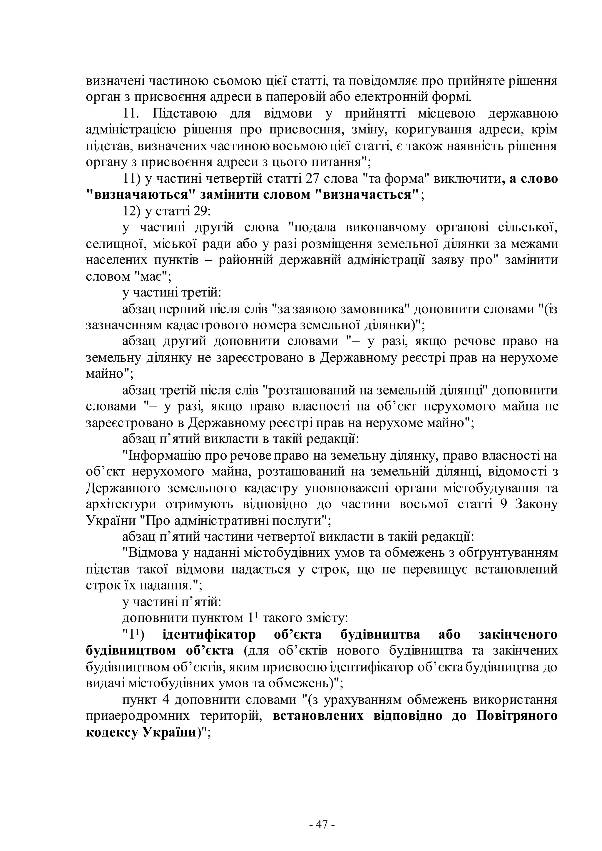 - 47 -
визначені частиною сьомою цієї статті, та повідомляє про прийняте рішення
орган з присвоєння адреси в паперовій або електронній формі.
11. Підставою для відмови у прийнятті місцевою державною
адміністрацією рішення про присвоєння, зміну, коригування адреси, крім
підстав, визначених частиною восьмою цієї статті, є також наявність рішення
органу з присвоєння адреси з цього питання";
11) у частині четвертій статті 27 слова "та форма" виключити, а слово
"визначаються" замінити словом "визначається";
12) у статті 29:
у частині другій слова "подала виконавчому органові сільської,
селищної, міської ради або у разі розміщення земельної ділянки за межами
населених пунктів – районній державній адміністрації заяву про" замінити
словом "має";
у частині третій:
абзац перший після слів "за заявою замовника" доповнити словами "(із
зазначенням кадастрового номера земельної ділянки)";
абзац другий доповнити словами "– у разі, якщо речове право на
земельну ділянку не зареєстровано в Державному реєстрі прав на нерухоме
майно";
абзац третій після слів "розташований на земельній ділянці" доповнити
словами "– у разі, якщо право власності на об’єкт нерухомого майна не
зареєстровано в Державному реєстрі прав на нерухоме майно";
абзац п’ятий викласти в такій редакції:
"Інформацію про речовеправо на земельну ділянку, право власності на
об’єкт нерухомого майна, розташований на земельній ділянці, відомості з
Державного земельного кадастру уповноважені органи містобудування та
архітектури отримують відповідно до частини восьмої статті 9 Закону
України "Про адміністративні послуги";
абзац п’ятий частини четвертої викласти в такій редакції:
"Відмова у наданні містобудівних умов та обмежень з обґрунтуванням
підстав такої відмови надається у строк, що не перевищує встановлений
строк їх надання.";
у частині п’ятій:
доповнити пунктом 11 такого змісту:
"11) ідентифікатор об’єкта будівництва або закінченого
будівництвом об’єкта (для об’єктів нового будівництва та закінчених
будівництвом об’єктів, яким присвоєно ідентифікатор об’єктабудівництва до
видачі містобудівних умов та обмежень)";
пункт 4 доповнити словами "(з урахуванням обмежень використання
приаеродромних територій, встановлених відповідно до Повітряного
кодексу України)";
 