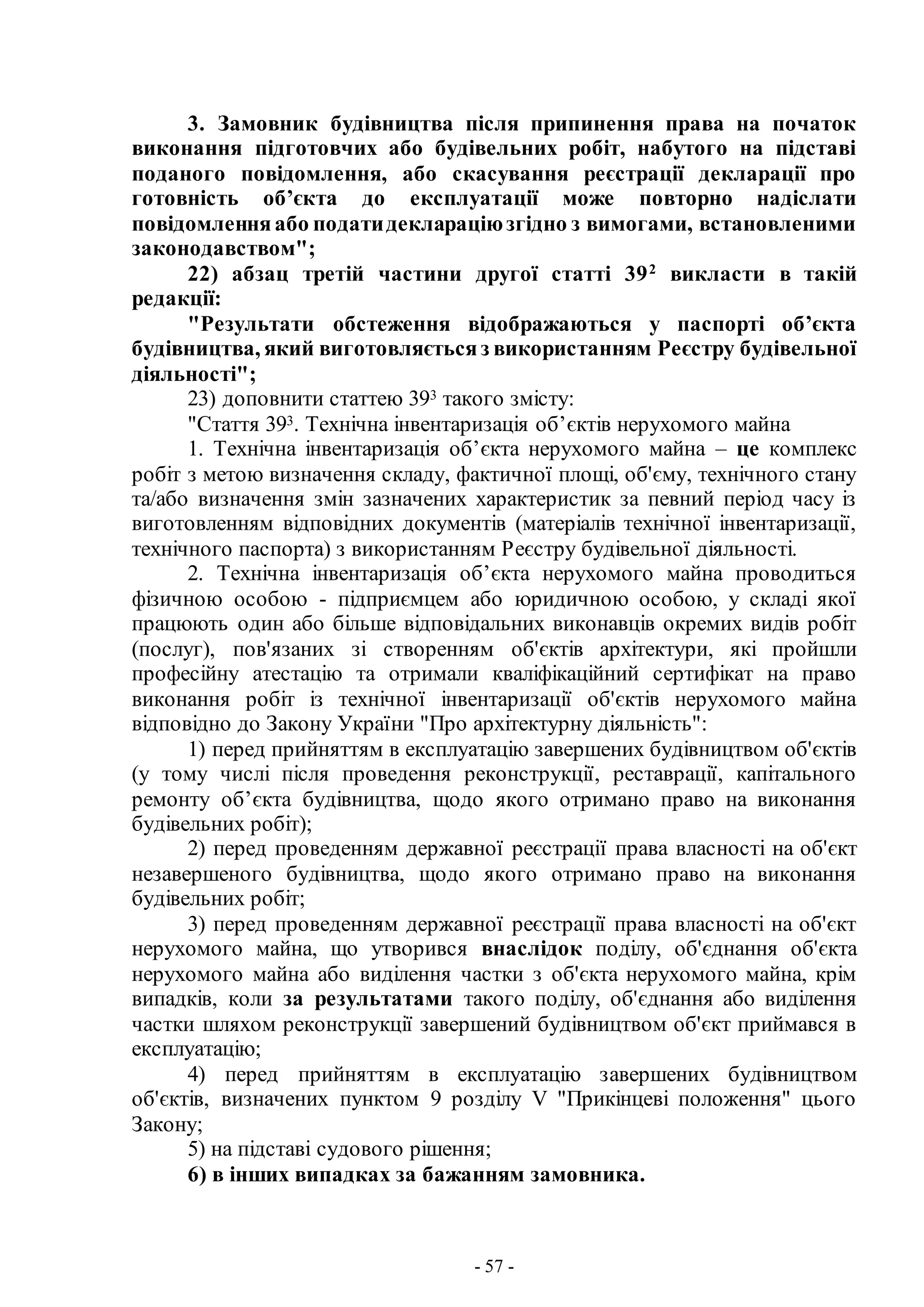 - 57 -
3. Замовник будівництва після припинення права на початок
виконання підготовчих або будівельних робіт, набутого на підставі
поданого повідомлення, або скасування реєстрації декларації про
готовність об’єкта до експлуатації може повторно надіслати
повідомленняабо податидеклараціюзгідно з вимогами, встановленими
законодавством";
22) абзац третій частини другої статті 392
викласти в такій
редакції:
"Результати обстеження відображаються у паспорті об’єкта
будівництва, який виготовляєтьсяз використанням Реєстру будівельної
діяльності";
23) доповнити статтею 393 такого змісту:
"Стаття 393. Технічна інвентаризація об’єктів нерухомого майна
1. Технічна інвентаризація об’єкта нерухомого майна – це комплекс
робіт з метою визначення складу, фактичної площі, об'єму, технічного стану
та/або визначення змін зазначених характеристик за певний період часу із
виготовленням відповідних документів (матеріалів технічної інвентаризації,
технічного паспорта) з використанням Реєстру будівельної діяльності.
2. Технічна інвентаризація об’єкта нерухомого майна проводиться
фізичною особою - підприємцем або юридичною особою, у складі якої
працюють один або більше відповідальних виконавців окремих видів робіт
(послуг), пов'язаних зі створенням об'єктів архітектури, які пройшли
професійну атестацію та отримали кваліфікаційний сертифікат на право
виконання робіт із технічної інвентаризації об'єктів нерухомого майна
відповідно до Закону України "Про архітектурну діяльність":
1) перед прийняттям в експлуатацію завершених будівництвом об'єктів
(у тому числі після проведення реконструкції, реставрації, капітального
ремонту об’єкта будівництва, щодо якого отримано право на виконання
будівельних робіт);
2) перед проведенням державної реєстрації права власності на об'єкт
незавершеного будівництва, щодо якого отримано право на виконання
будівельних робіт;
3) перед проведенням державної реєстрації права власності на об'єкт
нерухомого майна, що утворився внаслідок поділу, об'єднання об'єкта
нерухомого майна або виділення частки з об'єкта нерухомого майна, крім
випадків, коли за результатами такого поділу, об'єднання або виділення
частки шляхом реконструкції завершений будівництвом об'єкт приймався в
експлуатацію;
4) перед прийняттям в експлуатацію завершених будівництвом
об'єктів, визначених пунктом 9 розділу V "Прикінцеві положення" цього
Закону;
5) на підставі судового рішення;
6) в інших випадках за бажанням замовника.
 