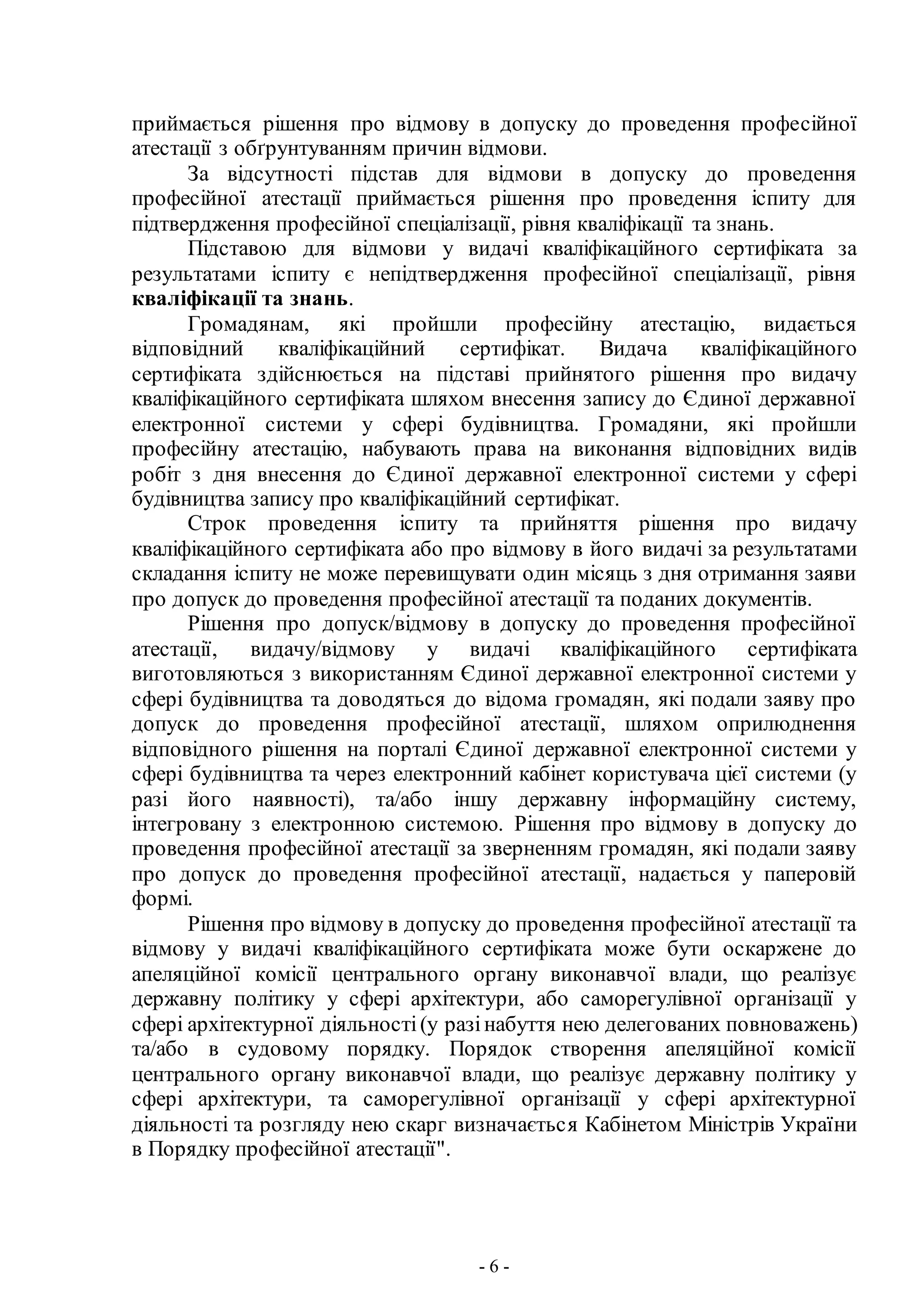 - 6 -
приймається рішення про відмову в допуску до проведення професійної
атестації з обґрунтуванням причин відмови.
За відсутності підстав для відмови в допуску до проведення
професійної атестації приймається рішення про проведення іспиту для
підтвердження професійної спеціалізації, рівня кваліфікації та знань.
Підставою для відмови у видачі кваліфікаційного сертифіката за
результатами іспиту є непідтвердження професійної спеціалізації, рівня
кваліфікації та знань.
Громадянам, які пройшли професійну атестацію, видається
відповідний кваліфікаційний сертифікат. Видача кваліфікаційного
сертифіката здійснюється на підставі прийнятого рішення про видачу
кваліфікаційного сертифіката шляхом внесення запису до Єдиної державної
електронної системи у сфері будівництва. Громадяни, які пройшли
професійну атестацію, набувають права на виконання відповідних видів
робіт з дня внесення до Єдиної державної електронної системи у сфері
будівництва запису про кваліфікаційний сертифікат.
Строк проведення іспиту та прийняття рішення про видачу
кваліфікаційного сертифіката або про відмову в його видачі за результатами
складання іспиту не може перевищувати один місяць з дня отримання заяви
про допуск до проведення професійної атестації та поданих документів.
Рішення про допуск/відмову в допуску до проведення професійної
атестації, видачу/відмову у видачі кваліфікаційного сертифіката
виготовляються з використанням Єдиної державної електронної системи у
сфері будівництва та доводяться до відома громадян, які подали заяву про
допуск до проведення професійної атестації, шляхом оприлюднення
відповідного рішення на порталі Єдиної державної електронної системи у
сфері будівництва та через електронний кабінет користувача цієї системи (у
разі його наявності), та/або іншу державну інформаційну систему,
інтегровану з електронною системою. Рішення про відмову в допуску до
проведення професійної атестації за зверненням громадян, які подали заяву
про допуск до проведення професійної атестації, надається у паперовій
формі.
Рішення про відмову в допуску до проведення професійної атестації та
відмову у видачі кваліфікаційного сертифіката може бути оскаржене до
апеляційної комісії центрального органу виконавчої влади, що реалізує
державну політику у сфері архітектури, або саморегулівної організації у
сфері архітектурної діяльності(у разінабуття нею делегованих повноважень)
та/або в судовому порядку. Порядок створення апеляційної комісії
центрального органу виконавчої влади, що реалізує державну політику у
сфері архітектури, та саморегулівної організації у сфері архітектурної
діяльності та розгляду нею скарг визначається Кабінетом Міністрів України
в Порядку професійної атестації".
 
