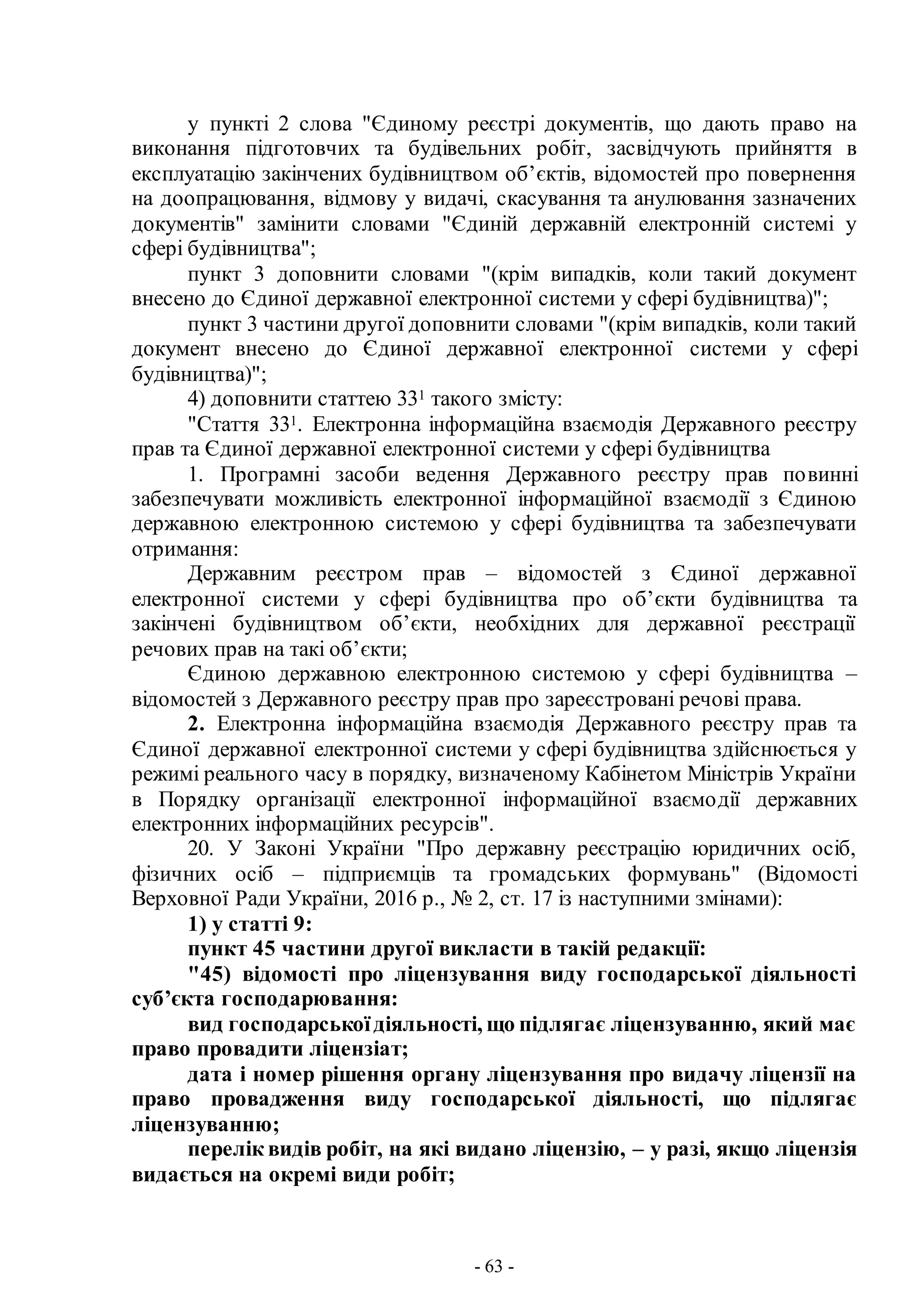 - 63 -
у пункті 2 слова "Єдиному реєстрі документів, що дають право на
виконання підготовчих та будівельних робіт, засвідчують прийняття в
експлуатацію закінчених будівництвом об’єктів, відомостей про повернення
на доопрацювання, відмову у видачі, скасування та анулювання зазначених
документів" замінити словами "Єдиній державній електронній системі у
сфері будівництва";
пункт 3 доповнити словами "(крім випадків, коли такий документ
внесено до Єдиної державної електронної системи у сфері будівництва)";
пункт 3 частини другої доповнити словами "(крім випадків, коли такий
документ внесено до Єдиної державної електронної системи у сфері
будівництва)";
4) доповнити статтею 331 такого змісту:
"Стаття 331. Електронна інформаційна взаємодія Державного реєстру
прав та Єдиної державної електронної системи у сфері будівництва
1. Програмні засоби ведення Державного реєстру прав повинні
забезпечувати можливість електронної інформаційної взаємодії з Єдиною
державною електронною системою у сфері будівництва та забезпечувати
отримання:
Державним реєстром прав – відомостей з Єдиної державної
електронної системи у сфері будівництва про об’єкти будівництва та
закінчені будівництвом об’єкти, необхідних для державної реєстрації
речових прав на такі об’єкти;
Єдиною державною електронною системою у сфері будівництва –
відомостей з Державного реєстру прав про зареєстровані речові права.
2. Електронна інформаційна взаємодія Державного реєстру прав та
Єдиної державної електронної системи у сфері будівництва здійснюється у
режимі реального часу в порядку, визначеному Кабінетом Міністрів України
в Порядку організації електронної інформаційної взаємодії державних
електронних інформаційних ресурсів".
20. У Законі України "Про державну реєстрацію юридичних осіб,
фізичних осіб – підприємців та громадських формувань" (Відомості
Верховної Ради України, 2016 р., № 2, ст. 17 із наступними змінами):
1) у статті 9:
пункт 45 частини другої викласти в такій редакції:
"45) відомості про ліцензування виду господарської діяльності
суб’єкта господарювання:
вид господарськоїдіяльності, що підлягає ліцензуванню, який має
право провадити ліцензіат;
дата і номер рішення органу ліцензування про видачу ліцензії на
право провадження виду господарської діяльності, що підлягає
ліцензуванню;
перелік видів робіт, на які видано ліцензію, – у разі, якщо ліцензія
видається на окремі види робіт;
 