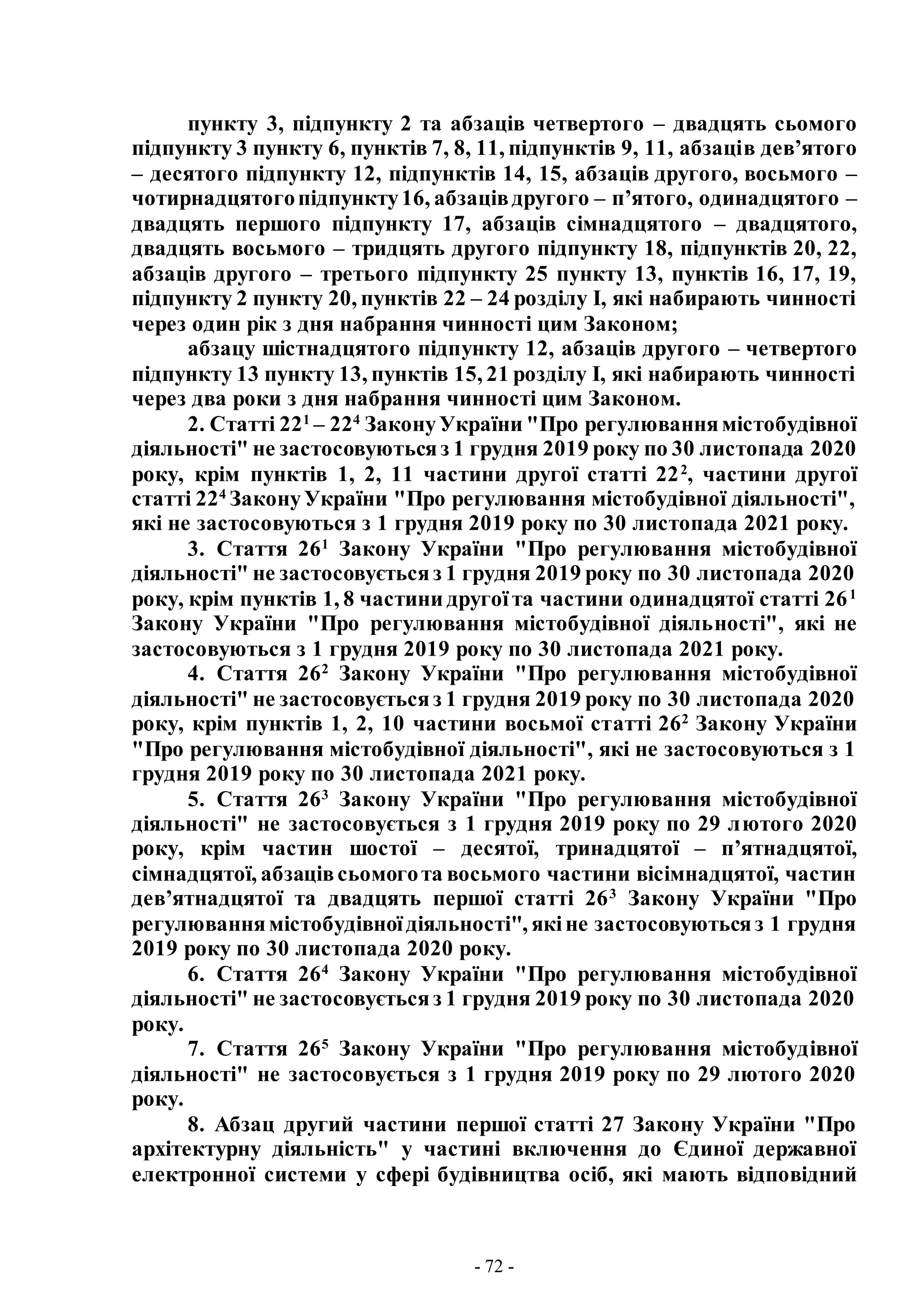 - 72 -
пункту 3, підпункту 2 та абзаців четвертого – двадцять сьомого
підпункту 3 пункту 6, пунктів 7, 8, 11, підпунктів 9, 11, абзаців дев’ятого
– десятого підпункту 12, підпунктів 14, 15, абзаців другого, восьмого –
чотирнадцятогопідпункту16, абзацівдругого – п’ятого, одинадцятого –
двадцять першого підпункту 17, абзаців сімнадцятого – двадцятого,
двадцять восьмого – тридцять другого підпункту 18, підпунктів 20, 22,
абзаців другого – третього підпункту 25 пункту 13, пунктів 16, 17, 19,
підпункту 2 пункту 20, пунктів 22 – 24 розділу I, які набирають чинності
через один рік з дня набрання чинності цим Законом;
абзацу шістнадцятого підпункту 12, абзаців другого – четвертого
підпункту 13 пункту 13, пунктів 15, 21 розділу I, які набирають чинності
через два роки з дня набрання чинності цим Законом.
2. Статті 221
– 224
ЗаконуУкраїни "Про регулюваннямістобудівної
діяльності" не застосовуютьсяз 1 грудня 2019 року по 30 листопада 2020
року, крім пунктів 1, 2, 11 частини другої статті 222
, частини другої
статті 224
ЗаконуУкраїни "Про регулювання містобудівної діяльності",
які не застосовуються з 1 грудня 2019 року по 30 листопада 2021 року.
3. Стаття 261
Закону України "Про регулювання містобудівної
діяльності" не застосовуєтьсяз 1 грудня 2019 року по 30 листопада 2020
року, крім пунктів 1, 8 частини другоїта частини одинадцятої статті 261
Закону України "Про регулювання містобудівної діяльності", які не
застосовуються з 1 грудня 2019 року по 30 листопада 2021 року.
4. Стаття 262
Закону України "Про регулювання містобудівної
діяльності" не застосовуєтьсяз 1 грудня 2019 року по 30 листопада 2020
року, крім пунктів 1, 2, 10 частини восьмої статті 262
Закону України
"Про регулювання містобудівної діяльності", які не застосовуються з 1
грудня 2019 року по 30 листопада 2021 року.
5. Стаття 263
Закону України "Про регулювання містобудівної
діяльності" не застосовується з 1 грудня 2019 року по 29 лютого 2020
року, крім частин шостої – десятої, тринадцятої – п’ятнадцятої,
сімнадцятої, абзацівсьомогота восьмого частини вісімнадцятої, частин
дев’ятнадцятої та двадцять першої статті 263
Закону України "Про
регулюваннямістобудівноїдіяльності", якіне застосовуютьсяз 1 грудня
2019 року по 30 листопада 2020 року.
6. Стаття 264
Закону України "Про регулювання містобудівної
діяльності" не застосовуєтьсяз 1 грудня 2019 року по 30 листопада 2020
року.
7. Стаття 265
Закону України "Про регулювання містобудівної
діяльності" не застосовується з 1 грудня 2019 року по 29 лютого 2020
року.
8. Абзац другий частини першої статті 27 Закону України "Про
архітектурну діяльність" у частині включення до Єдиної державної
електронної системи у сфері будівництва осіб, які мають відповідний
 